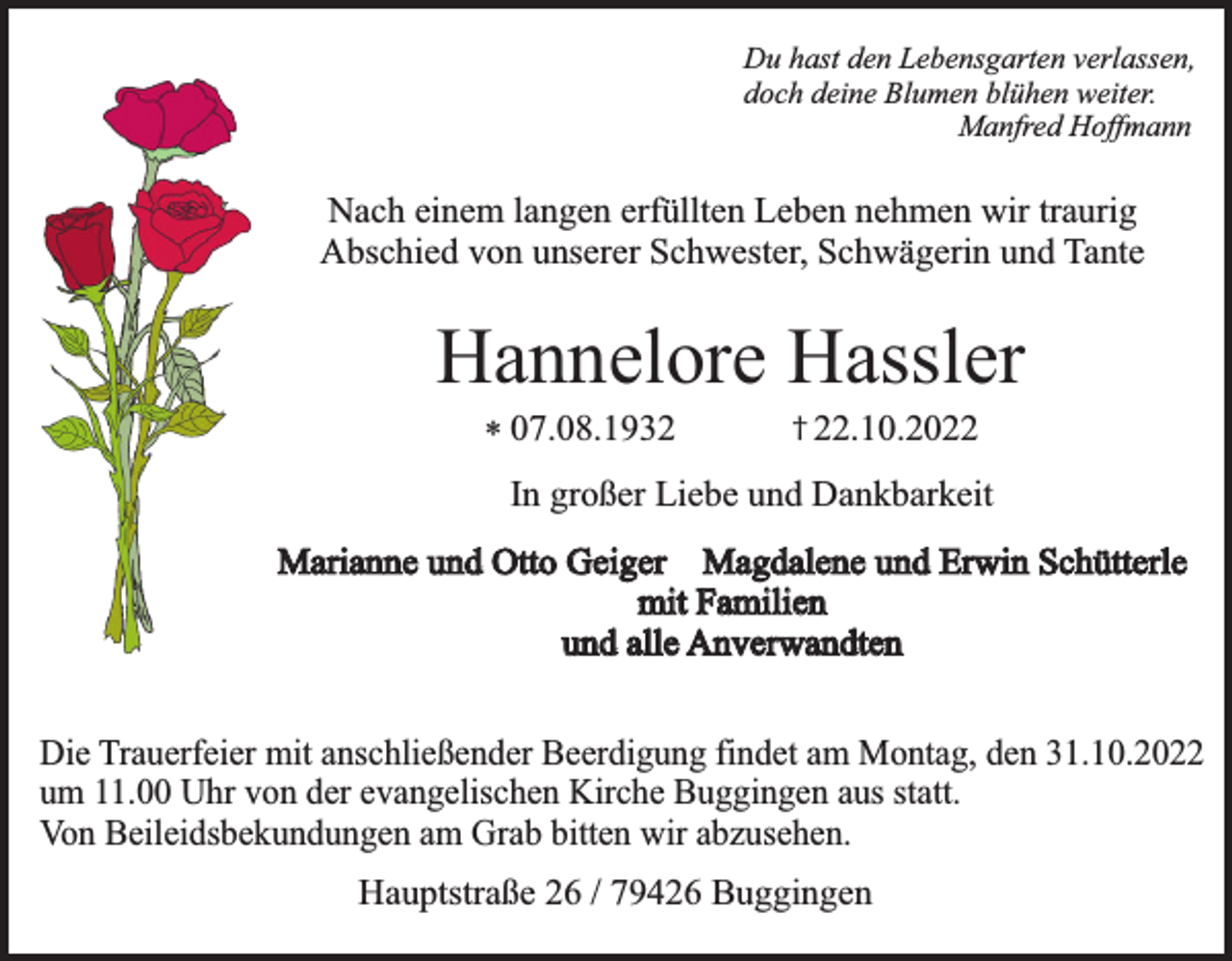 <p>Du hast den Lebensgarten verlassen,<br />doch deine Blumen blühen weiter.<br />Manfred Hoffmann</p><p>Nach einem langen erfüllten Leben nehmen wir traurig<br />Abschied von unserer Schwester, Schwägerin und Tante</p><p>Hannelore Hassler<br />* 07.08.1932</p><p>† 22.10.2022</p><p>In großer Liebe und Dankbarkeit<br />Marianne und Otto Geiger Magdalene und Erwin Schütterle<br />mit Familien<br />und alle Anverwandten<br />Die Trauerfeier mit anschließender Beerdigung findet am Montag, den 31.10.2022<br />um 11.00 Uhr von der evangelischen Kirche Buggingen aus statt.<br />Von Beileidsbekundungen am Grab bitten wir abzusehen.<br />Hauptstraße 26 / 79426 Buggingen</p>