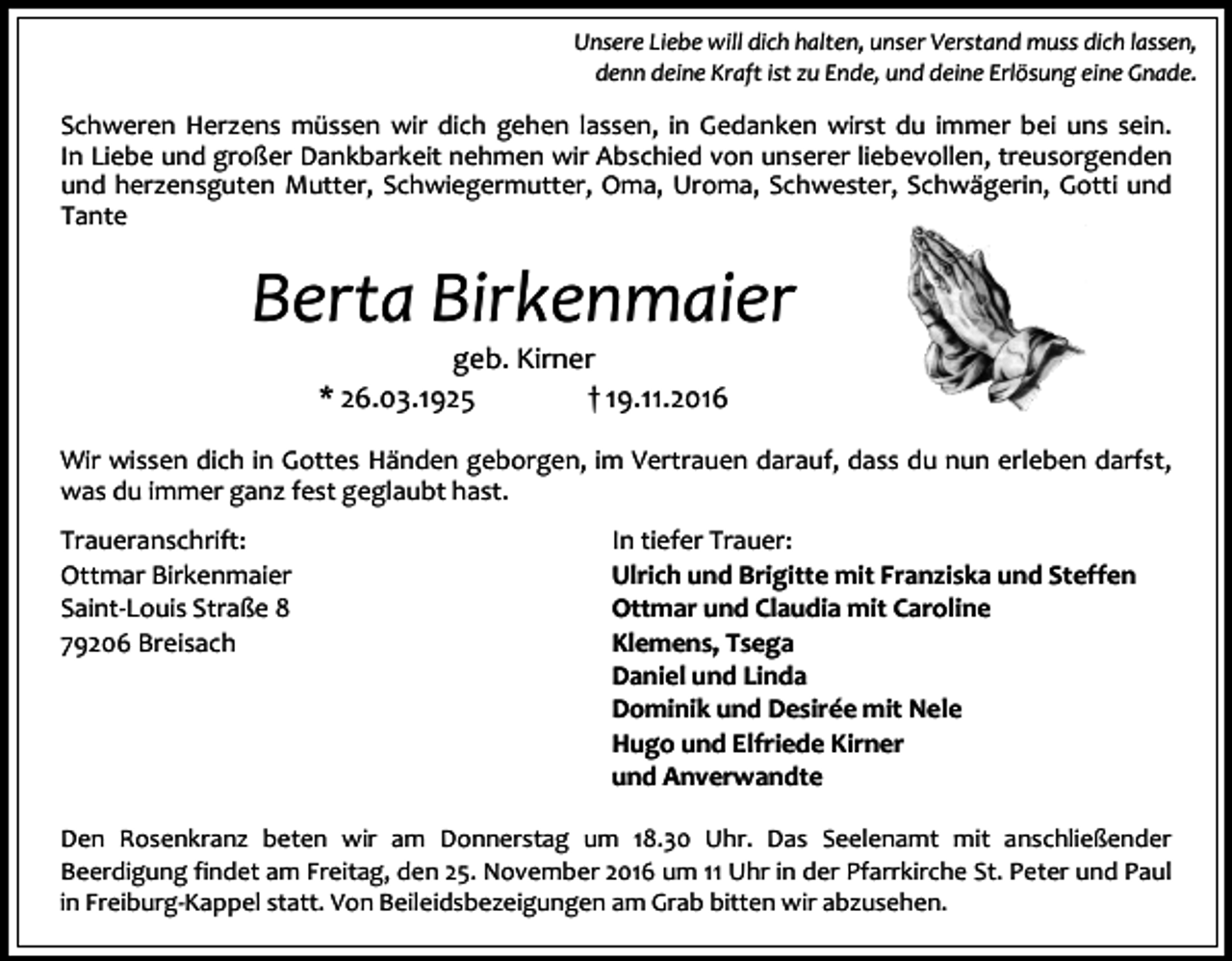 <p>Unsere Liebe will dich halten, unser Verstand muss dich lassen,<br />denn deine Kraft ist zu Ende, und deine Erlösung eine Gnade.</p><p>Schweren Herzens müssen wir dich gehen lassen, in Gedanken wirst du immer bei uns sein.<br />In Liebe und großer Dankbarkeit nehmen wir Abschied von unserer liebevollen, treusorgenden<br />und herzensguten Mutter, Schwiegermutter, Oma, Uroma, Schwester, Schwägerin, Gotti und<br />Tante</p><p>Berta Birkenmaier<br />geb. Kirner<br />* 26.03.1925<br />† 19.11.2016<br />Wir wissen dich in Gottes Händen geborgen, im Vertrauen darauf, dass du nun erleben darfst,<br />was du immer ganz fest geglaubt hast.<br />Traueranschrift:<br />Ottmar Birkenmaier<br />Saint-Louis Straße 8<br />79206 Breisach</p><p>In tiefer Trauer:<br />Ulrich und Brigitte mit Franziska und Steffen<br />Ottmar und Claudia mit Caroline<br />Klemens, Tsega<br />Daniel und Linda<br />Dominik und Desirée mit Nele<br />Hugo und Elfriede Kirner<br />und Anverwandte</p><p>Den Rosenkranz beten wir am Donnerstag um 18.30 Uhr. Das Seelenamt mit anschließender<br />Beerdigung findet am Freitag, den 25. November 2016 um 11 Uhr in der Pfarrkirche St. Peter und Paul<br />in Freiburg-Kappel statt. Von Beileidsbezeigungen am Grab bitten wir abzusehen.</p>