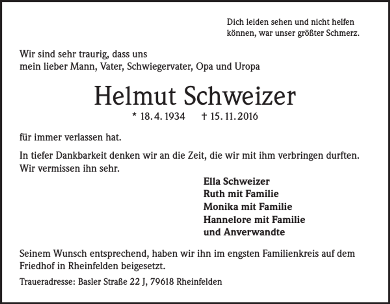 <p>Dich leiden sehen und nicht helfen<br />können, war unser größter Schmerz.</p><p>Wir sind sehr traurig, dass uns<br />mein lieber Mann, Vater, Schwiegervater, Opa und Uropa</p><p>Helmut Schweizer<br />* 18. 4. 1934 † 15. 11. 2016</p><p>für immer verlassen hat.<br />In tiefer Dankbarkeit denken wir an die Zeit, die wir mit ihm verbringen durften.<br />Wir vermissen ihn sehr.<br />Ella Schweizer<br />Ruth mit Familie<br />Monika mit Familie<br />Hannelore mit Familie<br />und Anverwandte<br />Seinem Wunsch entsprechend, haben wir ihn im engsten Familienkreis auf dem<br />Friedhof in Rheinfelden beigesetzt.<br />Traueradresse: Basler Straße 22 J, 79618 Rheinfelden</p>