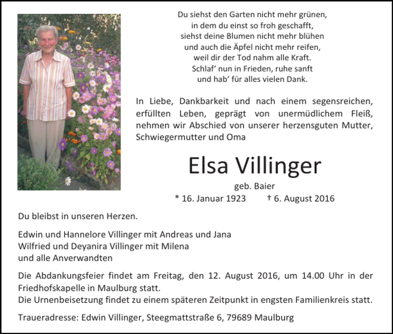 <p>Du siehst den Garten nicht mehr grünen,<br />in dem du einst so froh geschafft,<br />siehst deine Blumen nicht mehr blühen<br />und auch die Äpfel nicht mehr reifen,<br />weil dir der Tod nahm alle Kraft.<br />Schlaf‘ nun in Frieden, ruhe sanft<br />und hab‘ für alles vielen Dank.</p><p>In Liebe, Dankbarkeit und nach einem segensreichen,<br />erfüllten Leben, geprägt von unermüdlichem Fleiß,<br />nehmen wir Abschied von unserer herzensguten Mutter,<br />Schwiegermutter und Oma</p><p>Elsa Villinger<br />geb. Baier<br />* 16. Januar 1923<br />† 6. August 2016<br />Du bleibst in unseren Herzen.<br />Edwin und Hannelore Villinger mit Andreas und Jana<br />Wilfried und Deyanira Villinger mit Milena<br />und alle Anverwandten<br />Die Abdankungsfeier findet am Freitag, den 12. August 2016, um 14.00 Uhr in der<br />Friedhofskapelle in Maulburg statt.<br />Die Urnenbeisetzung findet zu einem späteren Zeitpunkt in engsten Familienkreis statt.<br />Traueradresse: Edwin Villinger, Steegmattstraße 6, 79689 Maulburg</p>