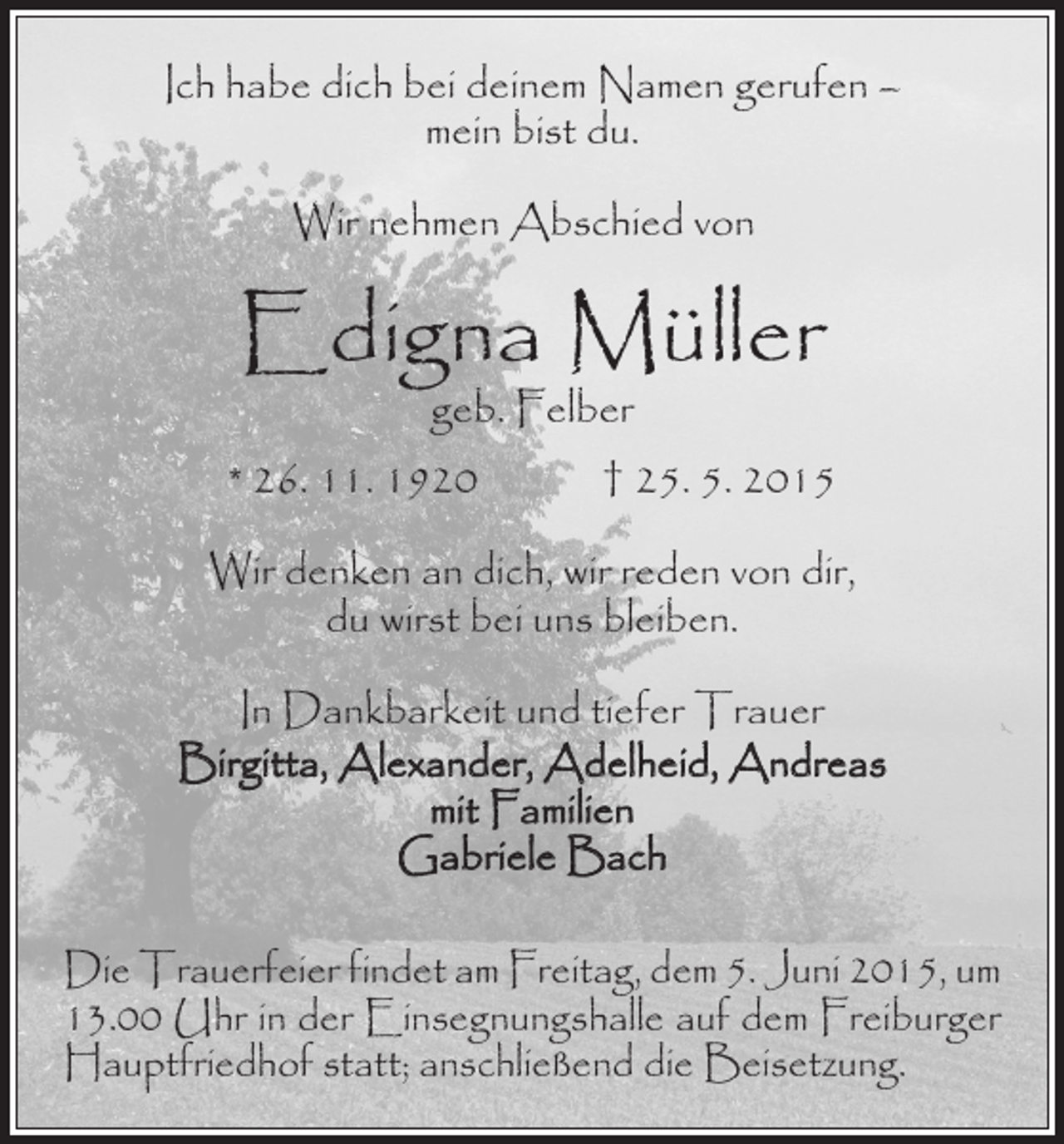 <p>Ich habe dich bei deinem Namen gerufen –<br />mein bist du.<br />Wir nehmen Abschied von</p><p>Edigna Müller<br />geb. Felber</p><p>* 26. 11. 1920 † 25. 5. 2015<br />Wir denken an dich, wir reden von dir,<br />du wirst bei uns bleiben.<br />In Dankbarkeit und tiefer Trauer<br />Birgitta, Alexander, Adelheid, Andreas<br />mit Familien<br />Gabriele Bach<br />Die Trauerfeier findet am Freitag, dem 5. Juni 2015, um<br />13.00 Uhr in der Einsegnungshalle auf dem Freiburger<br />Hauptfriedhof statt; anschließend die Beisetzung.</p>