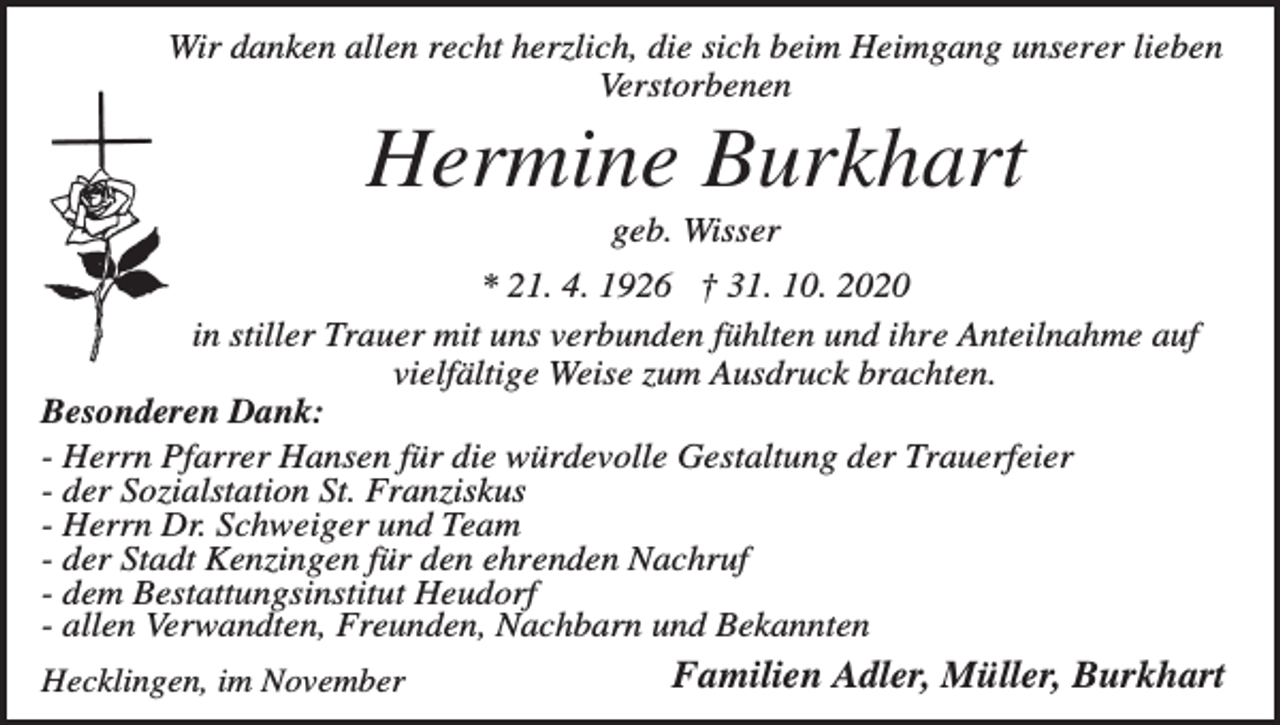 <p>Wir danken allen recht herzlich, die sich beim Heimgang unserer lieben<br />Verstorbenen</p><p>Hermine Burkhart<br />geb. Wisser<br />* 21. 4. 1926 † 31. 10. 2020<br />in stiller Trauer mit uns verbunden fühlten und ihre Anteilnahme auf<br />vielfältige Weise zum Ausdruck brachten.<br />Besonderen Dank:<br />- Herrn Pfarrer Hansen für die würdevolle Gestaltung der Trauerfeier<br />- der Sozialstation St. Franziskus<br />- Herrn Dr. Schweiger und Team<br />- der Stadt Kenzingen für den ehrenden Nachruf<br />- dem Bestattungsinstitut Heudorf<br />- allen Verwandten, Freunden, Nachbarn und Bekannten<br />Hecklingen, im November</p><p>Familien Adler, Müller, Burkhart</p>