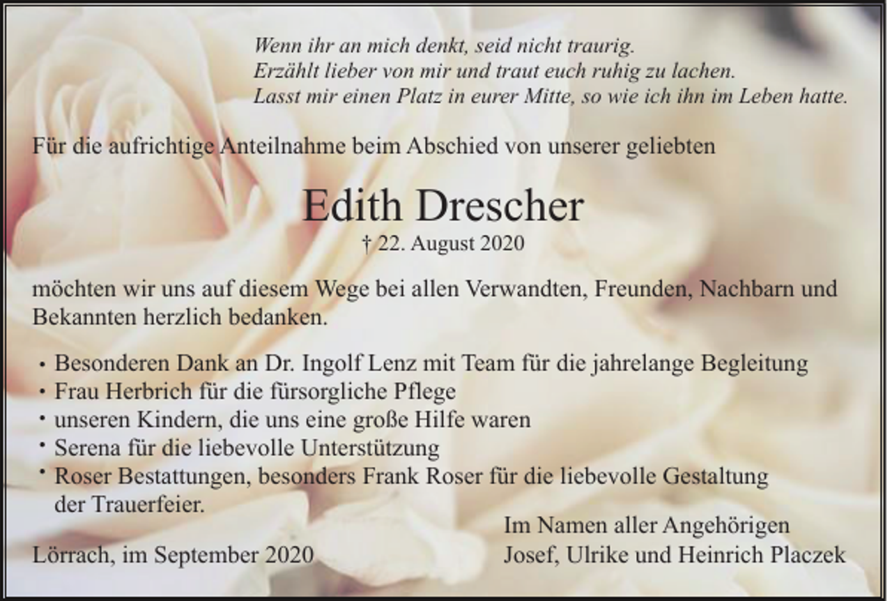 <p>Wenn ihr an mich denkt, seid nicht traurig.<br />Erzählt lieber von mir und traut euch ruhig zu lachen.<br />Lasst mir einen Platz in eurer Mitte, so wie ich ihn im Leben hatte.</p><p>Für die aufrichtige Anteilnahme beim Abschied von unserer geliebten</p><p>Edith Drescher<br />† 22. August 2020</p><p>möchten wir uns auf diesem Wege bei allen Verwandten, Freunden, Nachbarn und<br />Bekannten herzlich bedanken.<br />Besonderen Dank an Dr. Ingolf Lenz mit Team für die jahrelange Begleitung<br />Frau Herbrich für die fürsorgliche Pflege<br />unseren Kindern, die uns eine große Hilfe waren<br />Serena für die liebevolle Unterstützung<br />Roser Bestattungen, besonders Frank Roser für die liebevolle Gestaltung<br />der Trauerfeier.<br />Im Namen aller Angehörigen<br />Lörrach, im September 2020<br />Josef, Ulrike und Heinrich Placzek<br />•<br />•<br />•<br />•<br />•</p>