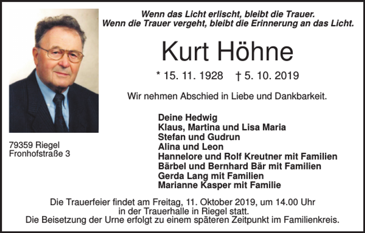 <p>Wenn das Licht erlischt, bleibt die Trauer.<br />Wenn die Trauer vergeht, bleibt die Erinnerung an das Licht.</p><p>Kurt Höhne<br />* 15. 11. 1928</p><p>† 5. 10. 2019</p><p>Wir nehmen Abschied in Liebe und Dankbarkeit.</p><p>79359 Riegel<br />Fronhofstraße 3</p><p>Deine Hedwig<br />Klaus, Martina und Lisa Maria<br />Stefan und Gudrun<br />Alina und Leon<br />Hannelore und Rolf Kreutner mit Familien<br />Bärbel und Bernhard Bär mit Familien<br />Gerda Lang mit Familien<br />Marianne Kasper mit Familie</p><p>Die Trauerfeier findet am Freitag, 11. Oktober 2019, um 14.00 Uhr<br />in der Trauerhalle in Riegel statt.<br />Die Beisetzung der Urne erfolgt zu einem späteren Zeitpunkt im Familienkreis.</p>
