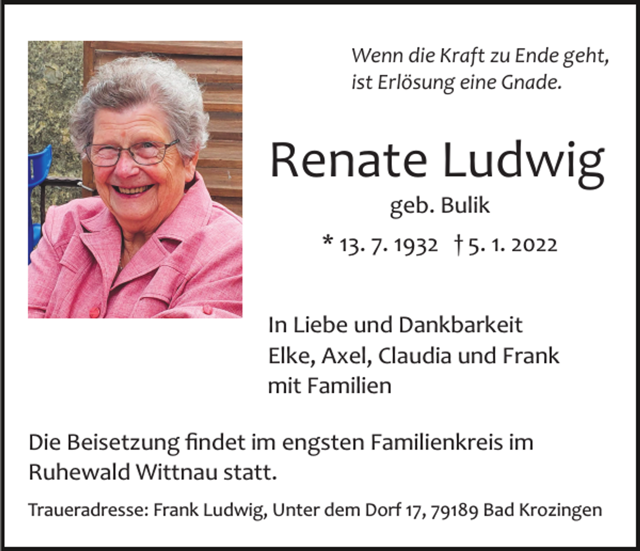 <p>Wenn die Kraft zu Ende geht,<br />ist Erlösung eine Gnade.</p><p>Renate Ludwig<br />geb. Bulik<br />* 13. 7. 1932 † 5. 1. 2022<br />In Liebe und Dankbarkeit<br />Elke, Axel, Claudia und Frank<br />mit Familien<br />Die Beisetzung ﬁndet im engsten Familienkreis im<br />Ruhewald Wittnau statt.<br />Traueradresse: Frank Ludwig, Unter dem Dorf 17, 79189 Bad Krozingen</p>