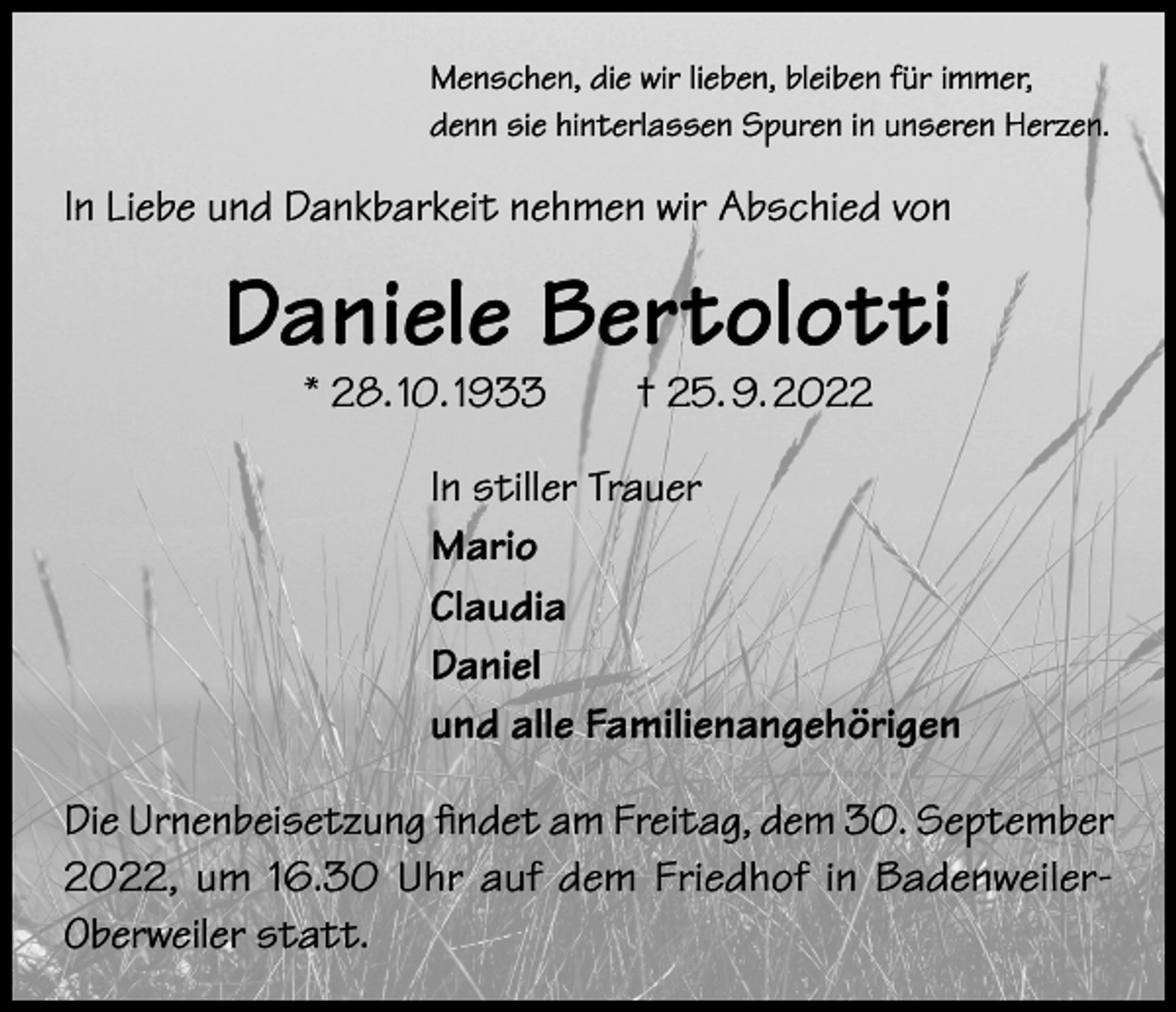 <p>Menschen, die wir lieben, bleiben für immer,<br />denn sie hinterlassen Spuren in unseren Herzen.</p><p>In Liebe und Dankbarkeit nehmen wir Abschied von</p><p>Daniele Bertolotti<br />* 28. 10. 1933 † 25. 9. 2022</p><p>In stiller Trauer<br />Mario<br />Claudia<br />Daniel<br />und alle Familienangehörigen<br />Die Urnenbeisetzung findet am Freitag, dem 30. September<br />2022, um 16.30 Uhr auf dem Friedhof in BadenweilerOberweiler statt.</p>