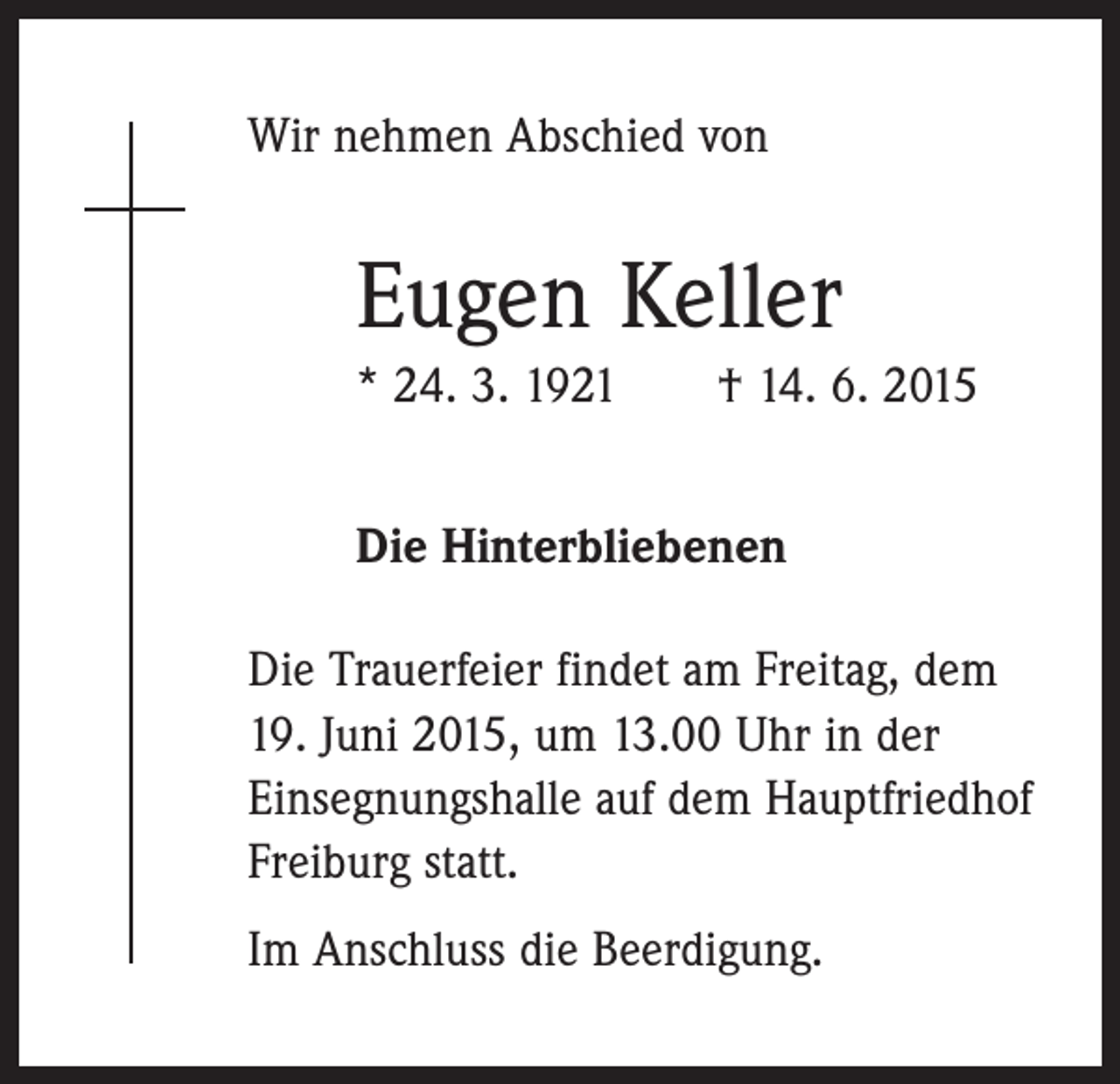 <p>Wir nehmen Abschied von</p><p>Eugen Keller<br />* 24. 3. 1921 † 14. 6. 2015<br />Die Hinterbliebenen<br />Die Trauerfeier findet am Freitag, dem<br />19. Juni 2015, um 13.00 Uhr in der<br />­Einsegnungshalle auf dem Hauptfriedhof<br />Freiburg statt.<br />Im Anschluss die Beerdigung.</p>