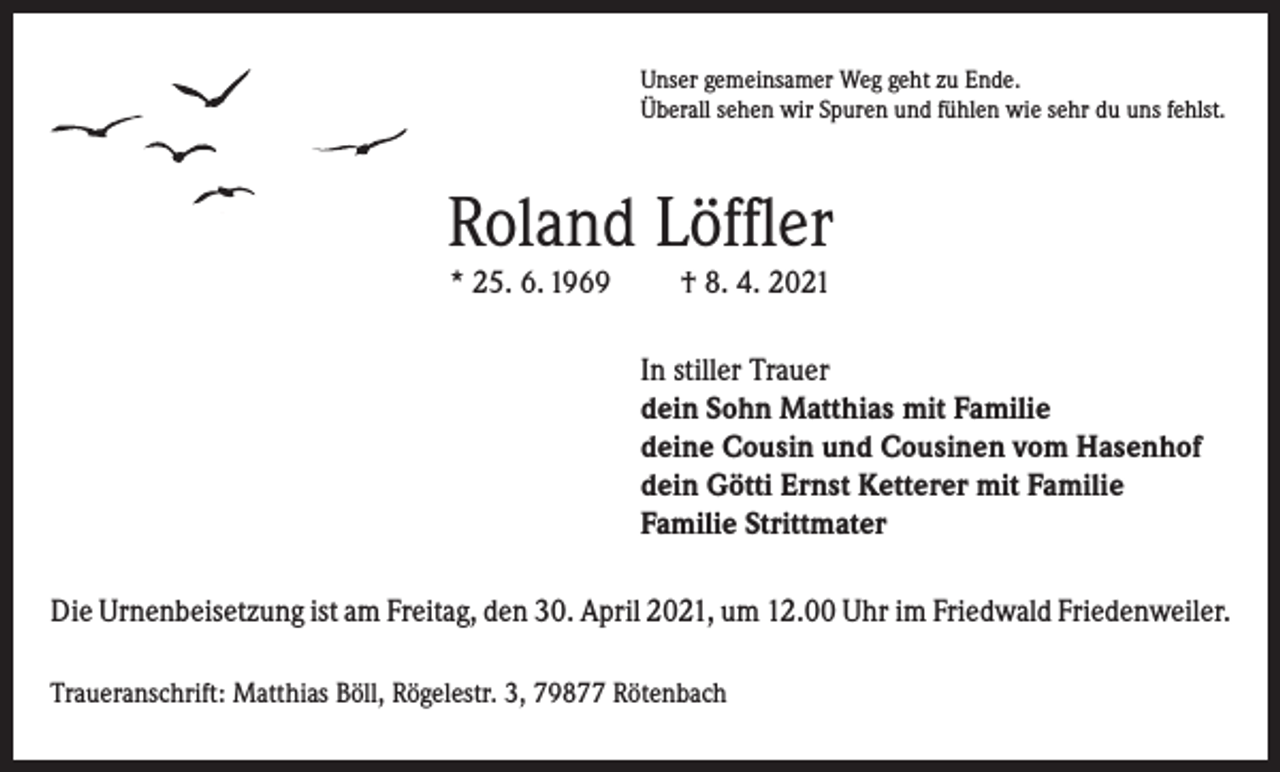 <p>Unser gemeinsamer Weg geht zu Ende.<br />Überall sehen wir Spuren und fühlen wie sehr du uns fehlst.</p><p>Roland Löffler<br />* 25. 6. 1969</p><p>† 8. 4. 2021<br />In stiller Trauer<br />dein Sohn Matthias mit Familie<br />deine Cousin und Cousinen vom Hasenhof<br />dein Götti Ernst Ketterer mit Familie<br />Familie Strittmater</p><p>Die Urnenbeisetzung ist am Freitag, den 30. April 2021, um 12.00 Uhr im Friedwald Friedenweiler.<br />Traueranschrift: Matthias Böll, Rögelestr. 3, 79877 Rötenbach</p>