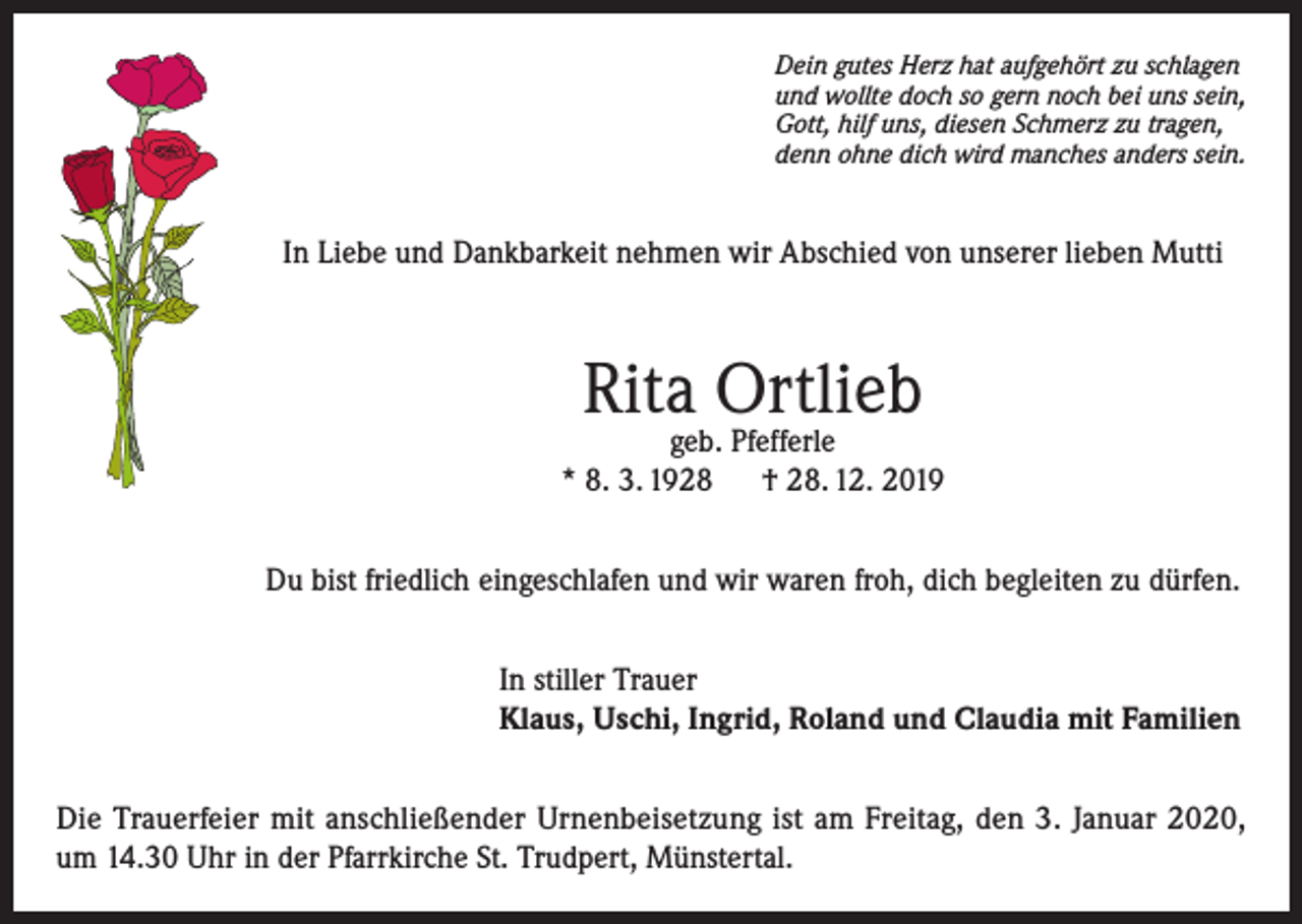 <p>Dein gutes Herz hat aufgehört zu schlagen<br />und wollte doch so gern noch bei uns sein,<br />Gott, hilf uns, diesen Schmerz zu tragen,<br />denn ohne dich wird manches anders sein.</p><p>In Liebe und Dankbarkeit nehmen wir Abschied von unserer lieben Mutti</p><p>Rita Ortlieb</p><p>geb. Pfefferle<br />* 8. 3. 1928<br />† 28. 12. 2019<br />Du bist friedlich eingeschlafen und wir waren froh, dich begleiten zu dürfen.<br />In stiller Trauer<br />Klaus, Uschi, Ingrid, Roland und Claudia mit Familien<br />Die Trauerfeier mit anschließender Urnenbeisetzung ist am Freitag, den 3. Januar 2020,<br />um 14.30 Uhr in der Pfarrkirche St. Trudpert, Münstertal.</p>