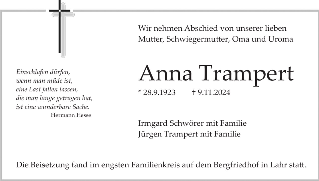 <p>Wir nehmen Abschied von unserer lieben<br />Mutter, Schwiegermutter, Oma und Uroma</p>
<p>Einschlafen dürfen,<br />wenn man müde ist,<br />eine Last fallen lassen,<br />die man lange getragen hat,<br />ist eine wunderbare Sache.</p>
<p>Anna Trampert<br />* 28.9.1923</p>
<p>† 9.11.2024</p>
<p>Hermann Hesse</p>
<p>Irmgard Schwörer mit Familie<br />Jürgen Trampert mit Familie</p>
<p>Die Beisetzung fand im engsten Familienkreis auf dem Bergfriedhof in Lahr statt.</p>