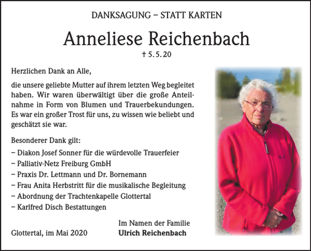 <p>DANKSAGUNG – STATT KARTEN</p><p>Anneliese Reichenbach<br />† 5. 5. 20</p><p>Herzlichen Dank an Alle,<br />die unsere geliebte Mutter auf ihrem letzten Weg begleitet<br />haben. Wir waren überwältigt über die große Anteilnahme in Form von Blumen und Trauerbekundungen.<br />Es war ein großer Trost für uns, zu wissen wie beliebt und<br />geschätzt sie war.<br />Besonderer Dank gilt:<br />– Diakon Josef Sonner für die würdevolle Trauerfeier<br />– Palliativ-Netz Freiburg GmbH<br />– Praxis Dr. Lettmann und Dr. Bornemann<br />– Frau Anita Herbstritt für die musikalische Begleitung<br />– Abordnung der Trachtenkapelle Glottertal<br />– Karlfred Disch Bestattungen</p><p>Glottertal, im Mai 2020</p><p>Im Namen der Familie<br />Ulrich Reichenbach</p>