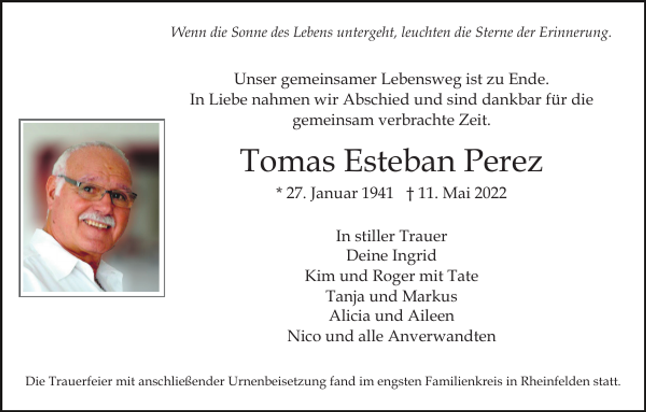 <p>Wenn die Sonne des Lebens untergeht, leuchten die Sterne der Erinnerung.</p><p>Unser gemeinsamer Lebensweg ist zu Ende.<br />In Liebe nahmen wir Abschied und sind dankbar für die<br />gemeinsam verbrachte Zeit.</p><p>Tomas Esteban Perez<br />* 27. Januar 1941 † 11. Mai 2022<br />In stiller Trauer<br />Deine Ingrid<br />Kim und Roger mit Tate<br />Tanja und Markus<br />Alicia und Aileen<br />Nico und alle Anverwandten<br />Die Trauerfeier mit anschließender Urnenbeisetzung fand im engsten Familienkreis in Rheinfelden statt.</p>