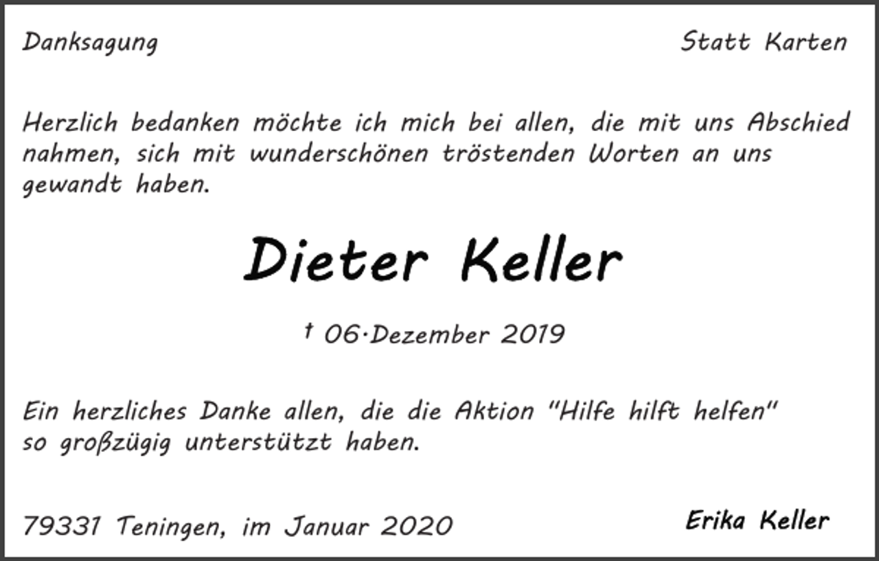 <p>Danksagung</p><p>Statt Karten</p><p>Herzlich bedanken möchte ich mich bei allen, die mit uns Abschied<br />nahmen, sich mit wunderschönen tröstenden Worten an uns<br />gewandt haben.</p><p>† 06.Dezember 2019<br />Ein herzliches Danke allen, die die Aktion "Hilfe hilft helfen"<br />so großzügig unterstützt haben.<br />79331 Teningen, im Januar 2020</p>