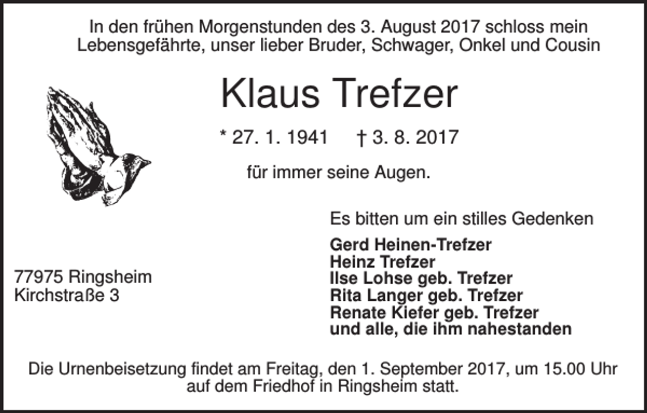 <p>In den frühen Morgenstunden des 3. August 2017 schloss mein<br />Lebensgefährte, unser lieber Bruder, Schwager, Onkel und Cousin</p><p>Klaus Trefzer<br />* 27. 1. 1941</p><p>† 3. 8. 2017</p><p>für immer seine Augen.</p><p>77975 Ringsheim<br />Kirchstraße 3</p><p>Es bitten um ein stilles Gedenken<br />Gerd Heinen-Trefzer<br />Heinz Trefzer<br />Ilse Lohse geb. Trefzer<br />Rita Langer geb. Trefzer<br />Renate Kiefer geb. Trefzer<br />und alle, die ihm nahestanden</p><p>Die Urnenbeisetzung findet am Freitag, den 1. September 2017, um 15.00 Uhr<br />auf dem Friedhof in Ringsheim statt.</p>