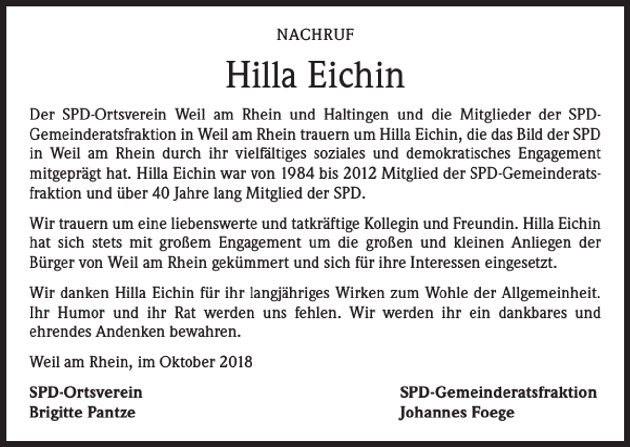 <p>NACHRUF</p><p>Hilla Eichin<br />Der SPD-Ortsverein Weil am Rhein und Haltingen und die Mitglieder der SPD-­<br />Gemeinderatsfraktion in Weil am Rhein trauern um Hilla Eichin, die das Bild der SPD<br />in Weil am Rhein durch ihr vielfältiges soziales und demokratisches Engagement<br />­mitgeprägt hat. Hilla Eichin war von 1984 bis 2012 Mitglied der SPD-Gemeinderatsfraktion und über 40 Jahre lang Mitglied der SPD.<br />Wir trauern um eine liebenswerte und tatkräftige Kollegin und Freundin. Hilla Eichin<br />hat sich stets mit großem Engagement um die großen und kleinen Anliegen der<br />­Bürger von Weil am Rhein gekümmert und sich für ihre Interessen eingesetzt.<br />Wir danken Hilla Eichin für ihr langjähriges Wirken zum Wohle der Allgemeinheit.<br />Ihr Humor und ihr Rat werden uns fehlen. Wir werden ihr ein dankbares und<br />­ehrendes Andenken bewahren.<br />Weil am Rhein, im Oktober 2018<br />SPD-Ortsverein<br />Brigitte Pantze</p><p>SPD-Gemeinderatsfraktion<br />Johannes Foege</p>