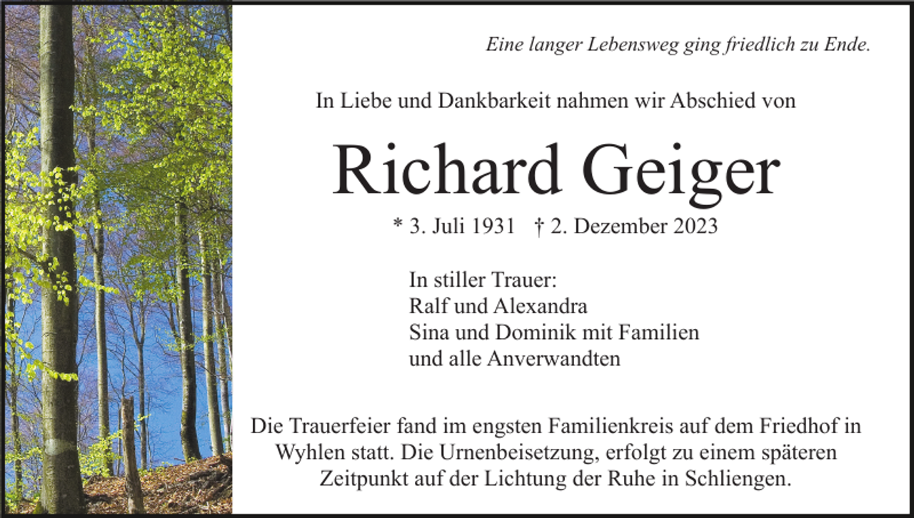<p>Eine langer Lebensweg ging friedlich zu Ende.</p><p>In Liebe und Dankbarkeit nahmen wir Abschied von</p><p>Richard Geiger<br />* 3. Juli 1931 † 2. Dezember 2023<br />In stiller Trauer:<br />Ralf und Alexandra<br />Sina und Dominik mit Familien<br />und alle Anverwandten<br />Die Trauerfeier fand im engsten Familienkreis auf dem Friedhof in<br />Wyhlen statt. Die Urnenbeisetzung, erfolgt zu einem späteren<br />Zeitpunkt auf der Lichtung der Ruhe in Schliengen.</p>
