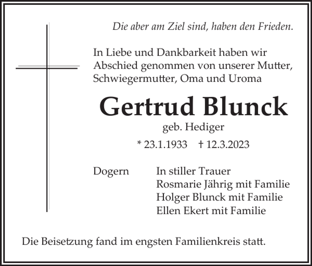 <p>Die aber am Ziel sind, haben den Frieden.<br />In Liebe und Dankbarkeit haben wir<br />Abschied genommen von unserer Mutter,<br />Schwiegermutter, Oma und Uroma</p><p>Gertrud Blunck<br />geb. Hediger<br />* 23.1.1933 † 12.3.2023<br />Dogern</p><p>In stiller Trauer<br />Rosmarie Jährig mit Familie<br />Holger Blunck mit Familie<br />Ellen Ekert mit Familie</p><p>Die Beisetzung fand im engsten Familienkreis statt.</p>