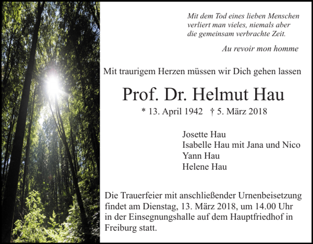 <p>Mit d dem<br />e m TTod<br />o d eieines<br />n es lilieben<br />e b e n Menschen<br />M e ns c h e n<br />Mit<br />v erli ert man<br />m a n vi<br />el es, niemals<br />ni e m a ls aber<br />a b er<br />verliert<br />vieles,<br />di e ggemeinsam<br />e m ei ns a m vverbrachte<br />er br a c ht e Zeit.<br />Z eit.<br />die</p><p>A u rrevoir<br />e v oir mon<br />m o n hhomme<br />o m me<br />Au</p><p>Mit trtraurigem<br />a uri g e m HHerzen<br />er z e n mmüssen<br />ü ss e n wir<br />wir Dich<br />Di c h gehen<br />g e h e n llassen<br />ass e n<br />Mit</p><p>Prof.<br />Pr<br />of. Dr.<br />Dr. Helmut<br />H el m ut Hau<br />Ha u<br />5. März<br />** 113.<br />3. April<br />A pril 11942<br />9 4 2 †† 5.<br />M ä r z</p><p>JJosette<br />os ett e Hau<br />Ha u<br />Isabelle<br />Is<br />a b ell e Hau<br />H a u mit<br />mit Jana<br />J a n a und<br />u n d Nico<br />Ni c o<br />Ya<br />n n HHau<br />au<br />Yann<br />HHelene<br />el e n e HHau<br />au<br />Die<br />Di<br />e TrTrauerfeier<br />a u erf ei er mit<br />mit aanschließender<br />ns c h li e ß e n d er Urnenbeisetzung<br />Ur n e n b eis et z u ng<br />fi n d et am<br />a m Dienstag,<br />Di e nst a g, 13.<br />1 3. März<br />Mär z 2018,<br />2 0 1 8, um<br />u m 14.00<br />1 4. Uhr<br />U hr<br />findet<br />i n der<br />d er Einsegnungshalle<br />Ei ns e g n u n gs h all e auf<br />auf ddem<br />e m Hauptfriedhof<br />H a u ptfri e d h of iin<br />n<br />in<br />Fr ei b ur g ststatt.<br />att.<br />Freiburg</p>