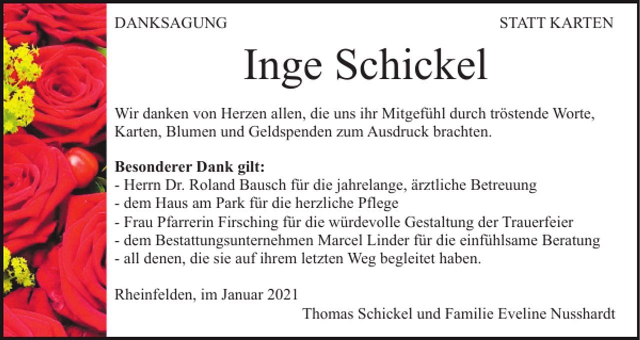 <p>DANKSAGUNG</p><p>STATT KARTEN</p><p>Inge Schickel<br />Wir danken von Herzen allen, die uns ihr Mitgefühl durch tröstende Worte,<br />Karten, Blumen und Geldspenden zum Ausdruck brachten.<br />Besonderer Dank gilt:<br />- Herrn Dr. Roland Bausch für die jahrelange, ärztliche Betreuung<br />- dem Haus am Park für die herzliche Pflege<br />- Frau Pfarrerin Firsching für die würdevolle Gestaltung der Trauerfeier<br />- dem Bestattungsunternehmen Marcel Linder für die einfühlsame Beratung<br />- all denen, die sie auf ihrem letzten Weg begleitet haben.<br />Rheinfelden, im Januar 2021<br />Thomas Schickel und Familie Eveline Nusshardt</p>