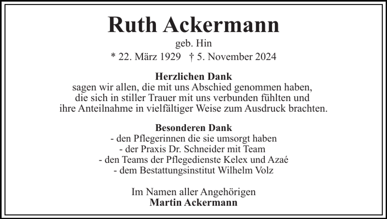 <p>Ruth Ackermann<br />geb. Hin<br />* 22. März 1929 † 5. November 2024</p><p>Herzlichen Dank<br />sagen wir allen, die mit uns Abschied genommen haben,<br />die sich in stiller Trauer mit uns verbunden fühlten und<br />ihre Anteilnahme in vielfältiger Weise zum Ausdruck brachten.<br />Besonderen Dank<br />- den Pflegerinnen die sie umsorgt haben<br />- der Praxis Dr. Schneider mit Team<br />- den Teams der Pflegedienste Kelex und Azaé<br />- dem Bestattungsinstitut Wilhelm Volz</p><p>Im Namen aller Angehörigen<br />Martin Ackermann</p>