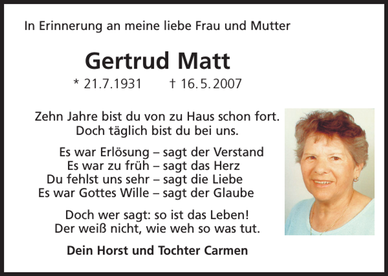 <p>In Erinnerung an meine liebe Frau und Mutter</p><p>Gertrud Matt<br />* 21.7.1931 † 16. 5. 2007<br />Zehn Jahre bist du von zu Haus schon fort.<br />Doch täglich bist du bei uns.</p><p>Es war Erlösung – sagt der Verstand<br />Es war zu früh – sagt das Herz<br />Du fehlst uns sehr – sagt die Liebe<br />Es war Gottes Wille – sagt der Glaube<br />Doch wer sagt: so ist das Leben!<br />Der weiß nicht, wie weh so was tut.<br />Dein Horst und Tochter Carmen</p>