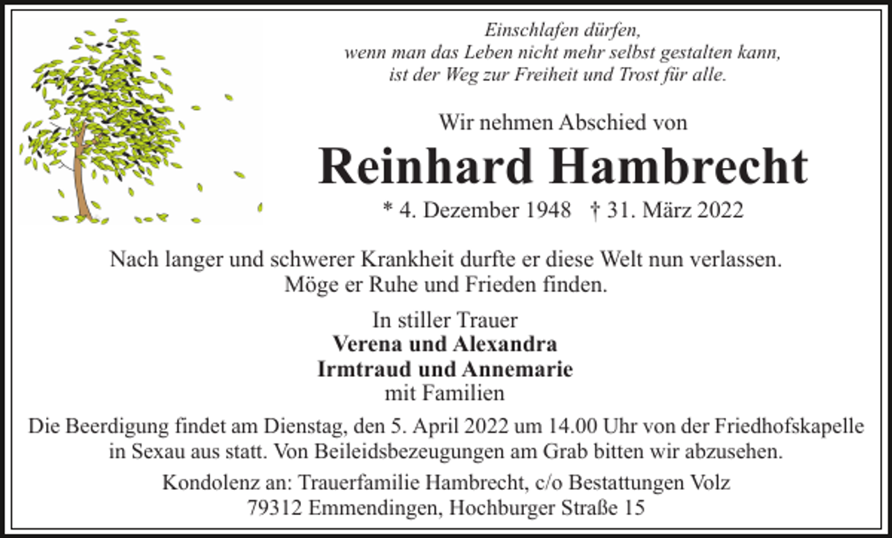 <p>Einschlafen dürfen,<br />wenn man das Leben nicht mehr selbst gestalten kann,<br />ist der Weg zur Freiheit und Trost für alle.</p><p>Wir nehmen Abschied von</p><p>Reinhard Hambrecht<br />* 4. Dezember 1948 † 31. März 2022<br />Nach langer und schwerer Krankheit durfte er diese Welt nun verlassen.<br />Möge er Ruhe und Frieden finden.<br />In stiller Trauer<br />Verena und Alexandra<br />Irmtraud und Annemarie<br />mit Familien<br />Die Beerdigung findet am Dienstag, den 5. April 2022 um 14.00 Uhr von der Friedhofskapelle<br />in Sexau aus statt. Von Beileidsbezeugungen am Grab bitten wir abzusehen.<br />Kondolenz an: Trauerfamilie Hambrecht, c/o Bestattungen Volz<br />79312 Emmendingen, Hochburger Straße 15</p>