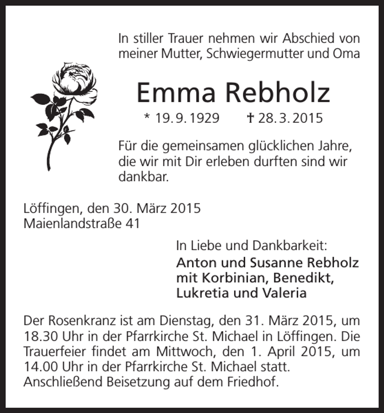 <p>In stiller Trauer nehmen wir Abschied von<br />meiner Mutter, Schwiegermutter und Oma</p><p>Emma Rebholz<br />* 19. 9. 1929</p><p>† 28. 3. 2015</p><p>Für die gemeinsamen glücklichen Jahre,<br />die wir mit Dir erleben durften sind wir<br />dankbar.<br />Löffingen, den 30. März 2015<br />Maienlandstraße 41<br />In Liebe und Dankbarkeit:<br />Anton und Susanne Rebholz<br />mit Korbinian, Benedikt,<br />Lukretia und Valeria<br />Der Rosenkranz ist am Dienstag, den 31. März 2015, um<br />18.30 Uhr in der Pfarrkirche St. Michael in Löffingen. Die<br />Trauerfeier findet am Mittwoch, den 1. April 2015, um<br />14.00 Uhr in der Pfarrkirche St. Michael statt.<br />Anschließend Beisetzung auf dem Friedhof.</p>
