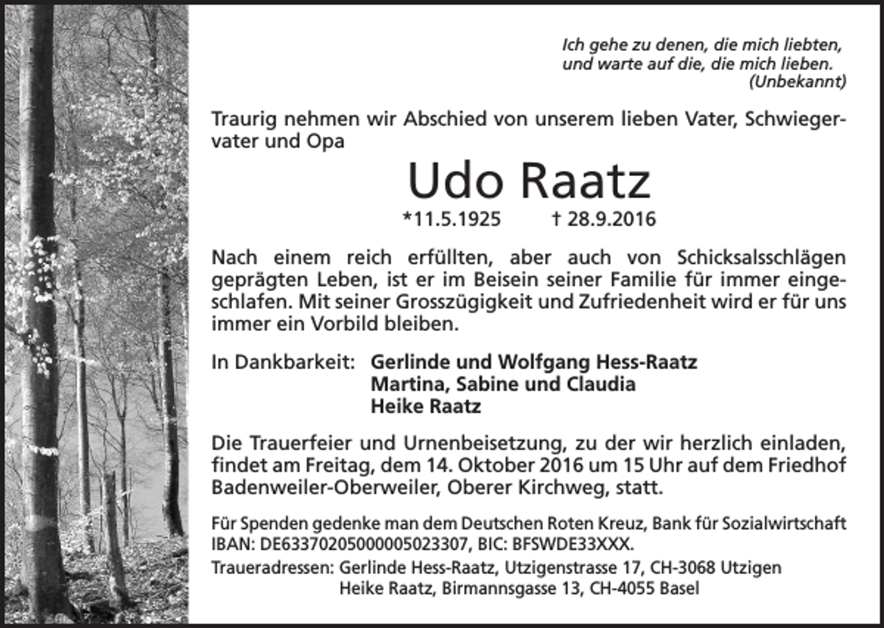 <p>Ich gehe zu denen, die mich liebten,<br />und warte auf die, die mich lieben.<br />(Unbekannt)</p><p>Traurig nehmen wir Abschied von unserem lieben Vater, Schwiegervater und Opa</p><p>Udo Raatz</p><p>*11.5.1925</p><p>† 28.9.2016</p><p>Nach einem reich erfüllten, aber auch von Schicksalsschlägen<br />geprägten Leben, ist er im Beisein seiner Familie für immer eingeschlafen. Mit seiner Grosszügigkeit und Zufriedenheit wird er für uns<br />immer ein Vorbild bleiben.<br />In Dankbarkeit: Gerlinde und Wolfgang Hess-Raatz<br />Martina, Sabine und Claudia<br />Heike Raatz<br />Die Trauerfeier und Urnenbeisetzung, zu der wir herzlich einladen,<br />findet am Freitag, dem 14. Oktober 2016 um 15 Uhr auf dem Friedhof<br />Badenweiler-Oberweiler, Oberer Kirchweg, statt.<br />Für Spenden gedenke man dem Deutschen Roten Kreuz, Bank für Sozialwirtschaft<br />IBAN: DE63370205000005023307, BIC: BFSWDE33XXX.<br />Traueradressen: Gerlinde Hess-Raatz, Utzigenstrasse 17, CH-3068 Utzigen<br />Heike Raatz, Birmannsgasse 13, CH-4055 Basel</p>