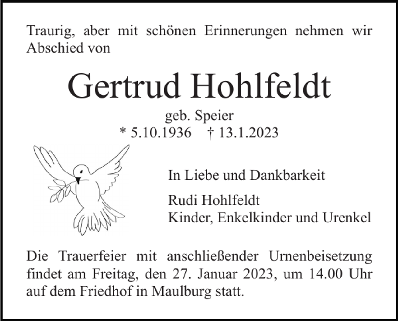 <p>Traurig, aber mit schönen Erinnerungen nehmen wir<br />Abschied von</p><p>Gertrud Hohlfeldt<br />geb. Speier<br />* 5.10.1936 † 13.1.2023<br />In Liebe und Dankbarkeit<br />Rudi Hohlfeldt<br />Kinder, Enkelkinder und Urenkel<br />Die Trauerfeier mit anschließender Urnenbeisetzung<br />findet am Freitag, den 27. Januar 2023, um 14.00 Uhr<br />auf dem Friedhof in Maulburg statt.</p>