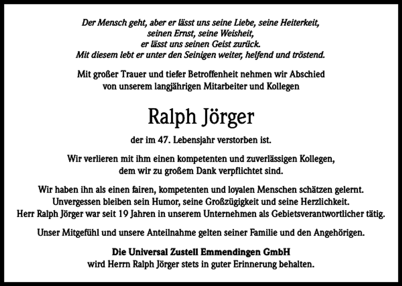 <p>Der Mensch geht, aber er lässt uns seine Liebe, seine Heiterkeit,<br />seinen Ernst, seine Weisheit,<br />er lässt uns seinen Geist zurück.<br />Mit diesem lebt er unter den Seinigen weiter, helfend und tröstend.</p><p>Mit großer Trauer und tiefer Betroffenheit nehmen wir Abschied<br />von unserem langjährigen Mitarbeiter und Kollegen</p><p>Ralph Jörger<br />der im 47. Lebensjahr verstorben ist.<br />Wir verlieren mit ihm einen kompetenten und zuverlässigen Kollegen,<br />dem wir zu großem Dank verpflichtet sind.<br />Wir haben ihn als einen fairen, kompetenten und loyalen Menschen schätzen gelernt.<br />Unvergessen bleiben sein Humor, seine Großzügigkeit und seine Herzlichkeit.<br />Herr Ralph Jörger war seit 19 Jahren in unserem Unternehmen als Gebietsverantwortlicher tätig.<br />Unser Mitgefühl und unsere Anteilnahme gelten seiner Familie und den Angehörigen.<br />Die Universal Zustell Emmendingen GmbH<br />wird Herrn Ralph Jörger stets in guter Erinnerung behalten.</p>
