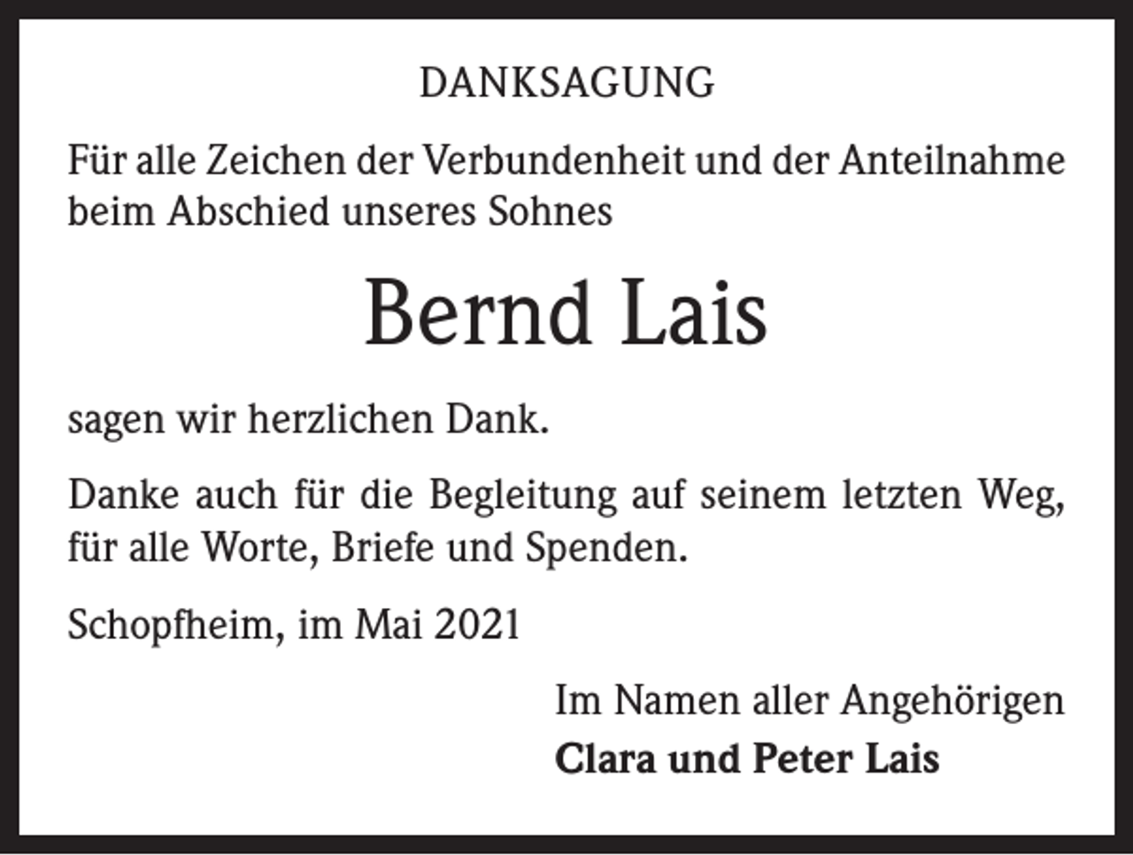 <p>DANKSAGUNG<br />Für alle Zeichen der Verbundenheit und der Anteilnahme<br />beim Abschied unseres Sohnes</p><p>Bernd Lais<br />sagen wir herzlichen Dank.<br />Danke auch für die Begleitung auf seinem letzten Weg,<br />für alle Worte, Briefe und Spenden.<br />Schopfheim, im Mai 2021<br />Im Namen aller Angehörigen<br />Clara und Peter Lais</p>