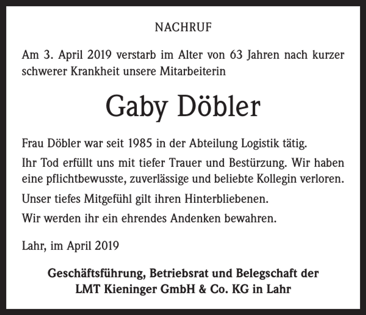 <p>NACHRUF<br />Am 3. April 2019 verstarb im Alter von 63 Jahren nach kurzer<br />schwerer Krankheit unsere Mitarbeiterin</p><p>Gaby Döbler<br />Frau Döbler war seit 1985 in der Abteilung Logistik tätig.<br />Ihr Tod erfüllt uns mit tiefer Trauer und Bestürzung. Wir haben<br />eine pflichtbewusste, zuverlässige und beliebte ­Kollegin verloren.<br />Unser tiefes Mitgefühl gilt ihren Hinterbliebenen.<br />Wir werden ihr ein ehrendes Andenken bewahren.<br />Lahr, im April 2019<br />Geschäftsführung, Betriebsrat und Belegschaft der<br />LMT Kieninger GmbH &amp; Co. KG in Lahr</p>