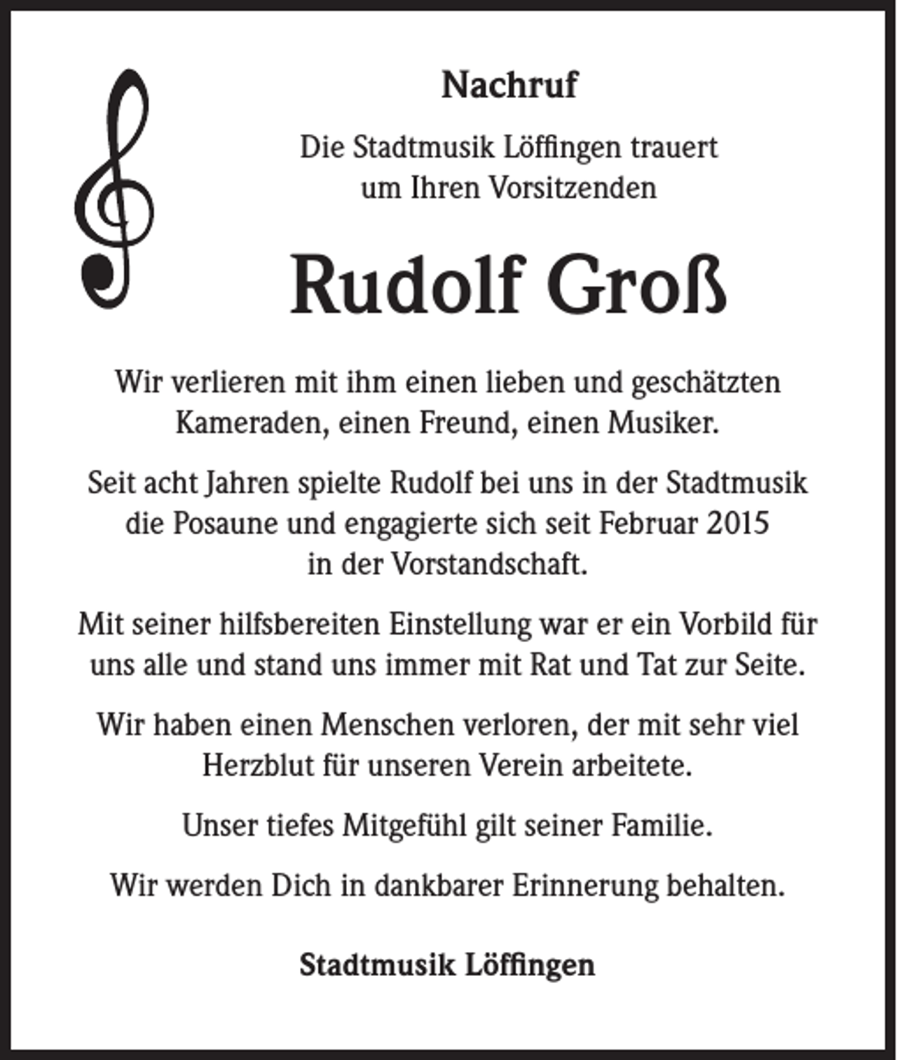 <p>Nachruf</p><p>Die Stadtmusik Löffingen trauert<br />um Ihren Vorsitzenden</p><p>Rudolf Groß<br />Wir verlieren mit ihm einen lieben und geschätzten<br />Kameraden, einen Freund, einen Musiker.<br />Seit acht Jahren spielte Rudolf bei uns in der Stadtmusik<br />die Posaune und engagierte sich seit Februar 2015<br />in der Vorstandschaft.<br />Mit seiner hilfsbereiten Einstellung war er ein Vorbild für<br />uns alle und stand uns immer mit Rat und Tat zur Seite.<br />Wir haben einen Menschen verloren, der mit sehr viel<br />Herzblut für unseren Verein arbeitete.<br />Unser tiefes Mitgefühl gilt seiner Familie.<br />Wir werden Dich in dankbarer Erinnerung behalten.<br />Stadtmusik Löffingen</p>