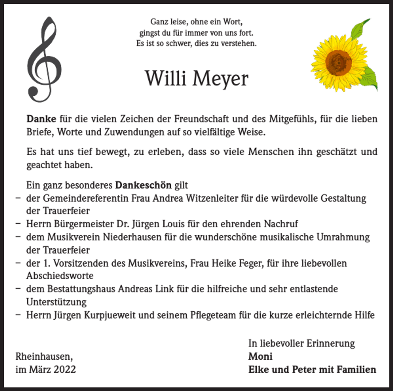 <p>Ganz leise, ohne ein Wort,<br />gingst du für immer von uns fort.<br />Es ist so schwer, dies zu verstehen.</p><p>Willi Meyer<br />Danke für die vielen Zeichen der Freundschaft und des Mitgefühls, für die lieben<br />Briefe, Worte und Zuwendungen auf so vielfältige Weise.<br />Es hat uns tief bewegt, zu erleben, dass so viele Menschen ihn geschätzt und<br />geachtet haben.<br />Ein ganz besonderes Dankeschön gilt<br />– der Gemeindereferentin Frau Andrea Witzenleiter für die würdevolle Gestaltung<br />der Trauerfeier<br />– Herrn Bürgermeister Dr. Jürgen Louis für den ehrenden Nachruf<br />– dem Musikverein Niederhausen für die wunderschöne musikalische Umrahmung<br />der Trauerfeier<br />– der 1. Vorsitzenden des Musikvereins, Frau Heike Feger, für ihre liebevollen<br />Abschiedsworte<br />– dem Bestattungshaus Andreas Link für die hilfreiche und sehr entlastende<br />Unterstützung<br />– Herrn Jürgen Kurpjueweit und seinem Pflegeteam für die kurze erleichternde Hilfe</p><p>Rheinhausen,<br />im März 2022</p><p>In liebevoller Erinnerung<br />Moni<br />Elke und Peter mit Familien</p>