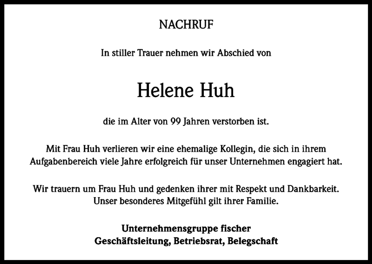 <p>NACHRUF<br />In stiller Trauer nehmen wir Abschied von</p><p>Helene Huh<br />die im Alter von 99 Jahren verstorben ist.<br />Mit Frau Huh verlieren wir eine ehemalige Kollegin, die sich in ihrem<br />Aufgabenbereich viele Jahre erfolgreich für unser Unternehmen engagiert hat.<br />Wir trauern um Frau Huh und gedenken ihrer mit Respekt und Dankbarkeit.<br />Unser besonderes Mitgefühl gilt ihrer Familie.<br />Unternehmensgruppe fischer<br />Geschäftsleitung, Betriebsrat, Belegschaft</p>
