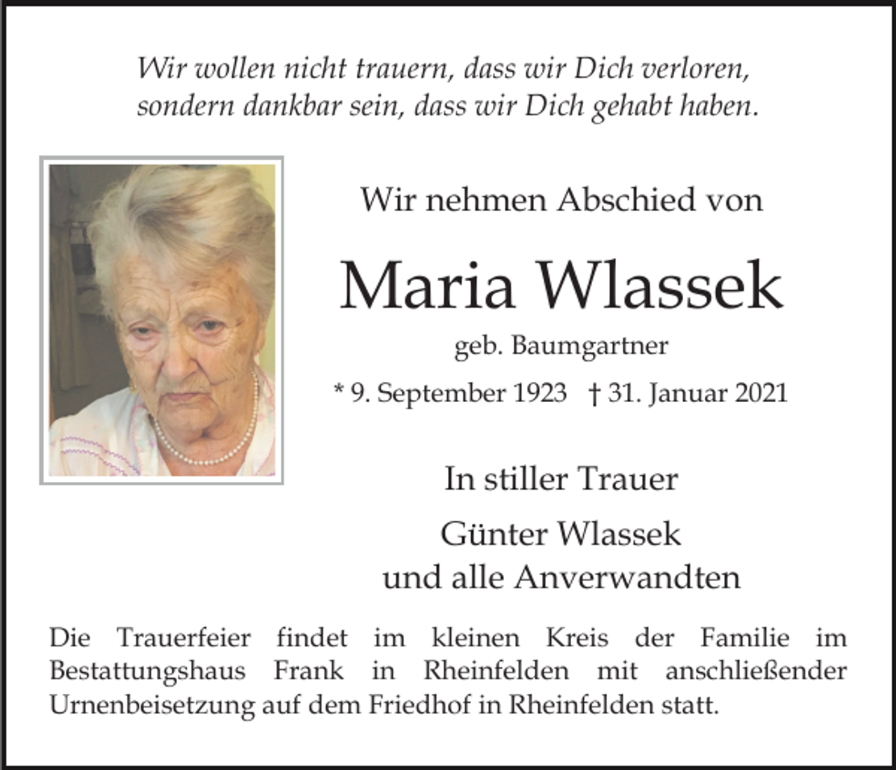 <p>Wir wollen nicht trauern, dass wir Dich verloren,<br />sondern dankbar sein, dass wir Dich gehabt haben.</p><p>Wir nehmen Abschied von</p><p>Maria Wlassek<br />geb. Baumgartner<br />* 9. September 1923 † 31. Januar 2021</p><p>In stiller Trauer<br />Günter Wlassek<br />und alle Anverwandten<br />Die Trauerfeier findet im kleinen Kreis der Familie im<br />Bestattungshaus Frank in Rheinfelden mit anschließender<br />Urnenbeisetzung auf dem Friedhof in Rheinfelden statt.</p>