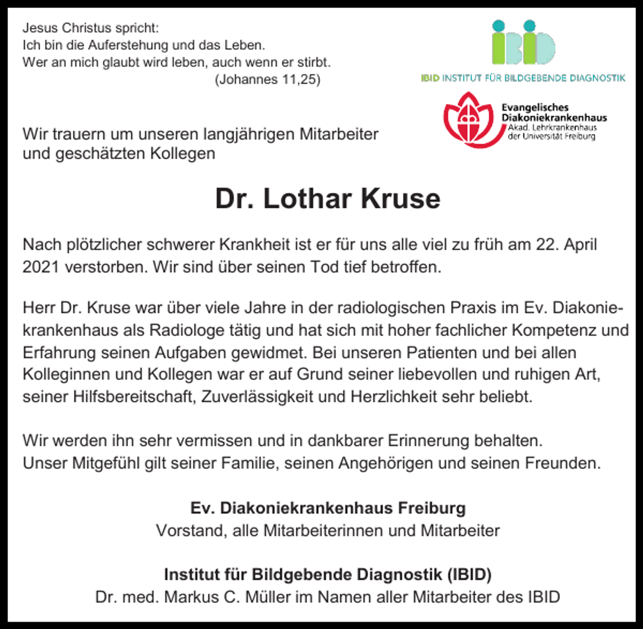 <p>Jesus Christus spricht:<br />Ich bin die Auferstehung und das Leben.<br />Wer an mich glaubt wird leben, auch wenn er stirbt.<br />(Johannes 11,25)</p><p>Wir trauern um unseren langjährigen Mitarbeiter<br />und geschätzten Kollegen</p><p>Dr. Lothar Kruse<br />Nach plötzlicher schwerer Krankheit ist er für uns alle viel zu früh am 22. April<br />2021 verstorben. Wir sind über seinen Tod tief betroffen.<br />Herr Dr. Kruse war über viele Jahre in der radiologischen Praxis im Ev. Diakoniekrankenhaus als Radiologe tätig und hat sich mit hoher fachlicher Kompetenz und<br />Erfahrung seinen Aufgaben gewidmet. Bei unseren Patienten und bei allen<br />Kolleginnen und Kollegen war er auf Grund seiner liebevollen und ruhigen Art,<br />seiner Hilfsbereitschaft, Zuverlässigkeit und Herzlichkeit sehr beliebt.<br />Wir werden ihn sehr vermissen und in dankbarer Erinnerung behalten.<br />Unser Mitgefühl gilt seiner Familie, seinen Angehörigen und seinen Freunden.<br />Ev. Diakoniekrankenhaus Freiburg<br />Vorstand, alle Mitarbeiterinnen und Mitarbeiter<br />Institut für Bildgebende Diagnostik (IBID)<br />Dr. med. Markus C. Müller im Namen aller Mitarbeiter des IBID</p>