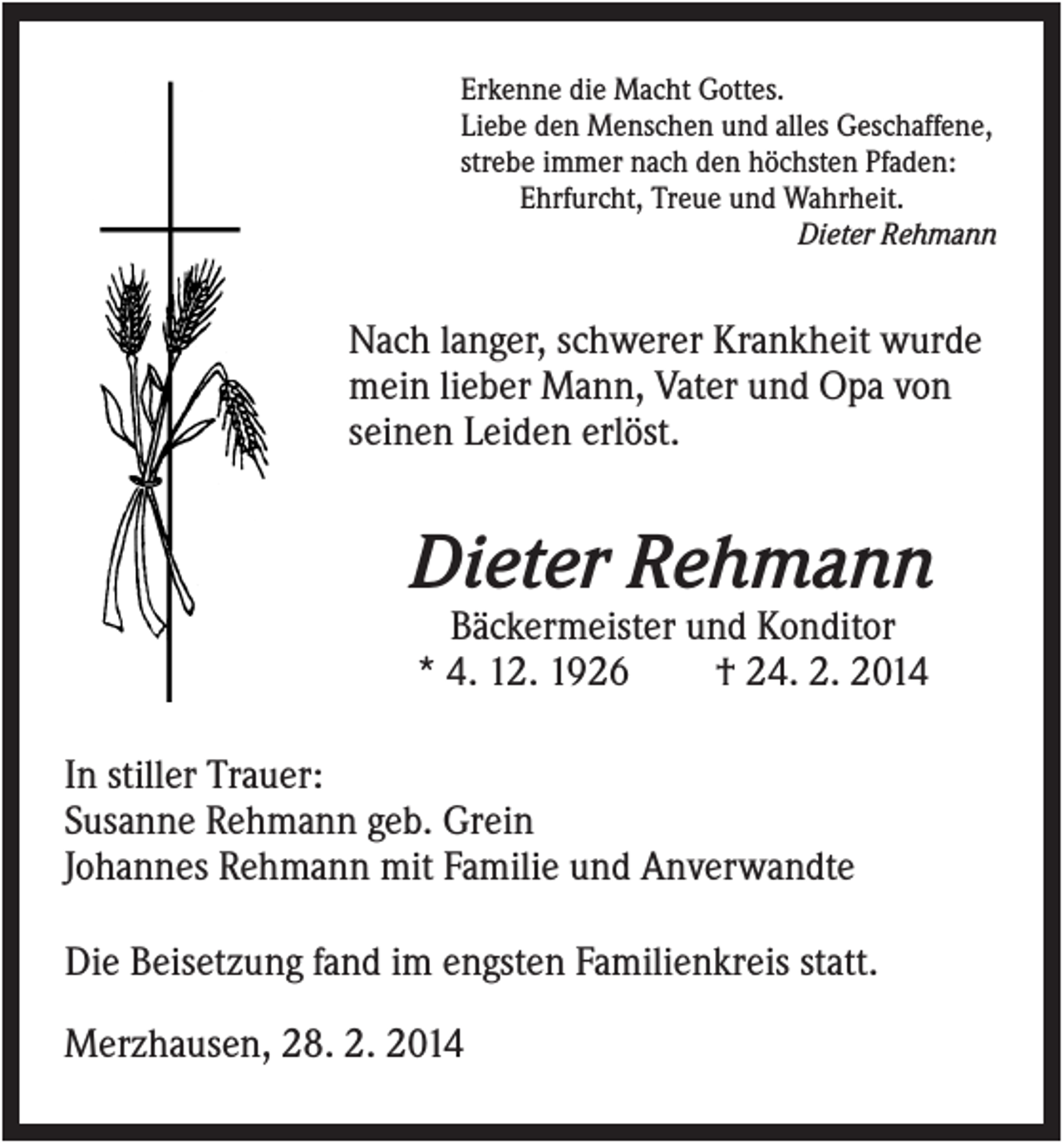 <p>Erkenne die Macht Gottes.<br />Liebe den Menschen und alles Geschaffene,<br />strebe immer nach den höchsten Pfaden:<br />Ehrfurcht, Treue und Wahrheit.<br />Dieter Rehmann</p><p>Nach langer, schwerer Krankheit wurde<br />mein lieber Mann, Vater und Opa von<br />seinen Leiden erlöst.</p><p>Dieter Rehmann<br />Bäckermeister und Konditor<br />* 4. 12. 1926<br />† 24. 2. 2014<br />In stiller Trauer:<br />Susanne Rehmann geb. Grein<br />Johannes Rehmann mit Familie und Anverwandte<br />Die Beisetzung fand im engsten Familienkreis statt.<br />Merzhausen, 28. 2. 2014</p>
