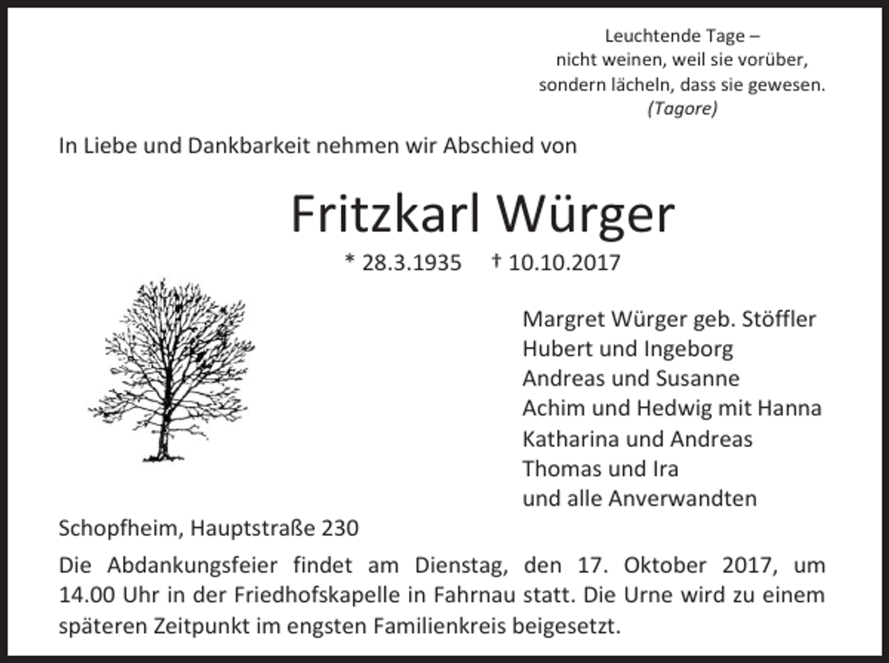 <p>Leuchtende Tage –<br />nicht weinen, weil sie vorüber,<br />sondern lächeln, dass sie gewesen.<br />(Tagore)</p><p>In Liebe und Dankbarkeit nehmen wir Abschied von</p><p>Fritzkarl Würger<br />* 28.3.1935</p><p>Schopfheim, Hauptstraße 230</p><p>† 10.10.2017</p><p>Margret Würger geb. Stöffler<br />Hubert und Ingeborg<br />Andreas und Susanne<br />Achim und Hedwig mit Hanna<br />Katharina und Andreas<br />Thomas und Ira<br />und alle Anverwandten</p><p>Die Abdankungsfeier findet am Dienstag, den 17. Oktober 2017, um<br />14.00 Uhr in der Friedhofskapelle in Fahrnau statt. Die Urne wird zu einem<br />späteren Zeitpunkt im engsten Familienkreis beigesetzt.</p>