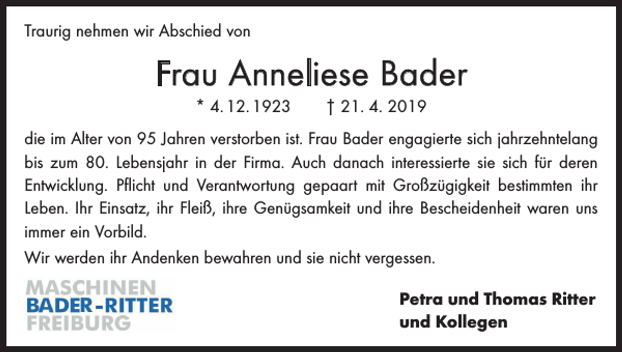 <p>Traurig nehmen wir Abschied von</p><p>Frau Anneliese Bader<br />* 4. 12. 1923 † 21. 4. 2019<br />die im Alter von 95 Jahren verstorben ist. Frau Bader engagierte sich jahrzehntelang<br />bis zum 80. Lebensjahr in der Firma. Auch danach interessierte sie sich für deren<br />­Entwicklung. Pflicht und Verantwortung gepaart mit Großzügigkeit bestimmten ihr<br />Leben. Ihr Einsatz, ihr Fleiß, ihre Genügsamkeit und ihre Bescheidenheit waren uns<br />immer ein Vorbild.<br />Wir werden ihr Andenken bewahren und sie nicht vergessen.<br />Petra und Thomas Ritter<br />und Kollegen</p>
