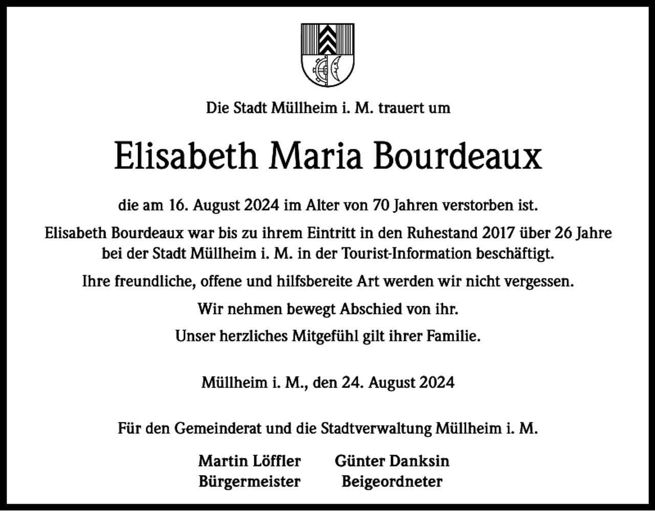 <p>Die Stadt Müllheim i. M. trauert um</p><p>Elisabeth Maria Bourdeaux<br />die am 16. August 2024 im Alter von 70 Jahren verstorben ist.<br />Elisabeth Bourdeaux war bis zu ihrem Eintritt in den Ruhestand 2017 über 26 Jahre<br />bei der Stadt Müllheim i. M. in der Tourist-Information beschäftigt.<br />Ihre freundliche, offene und hilfsbereite Art werden wir nicht vergessen.<br />Wir nehmen bewegt Abschied von ihr.<br />Unser herzliches Mitgefühl gilt ihrer Familie.<br />Müllheim i. M., den 24. August 2024<br />Für den Gemeinderat und die Stadtverwaltung Müllheim i. M.</p><p>Martin Löffler<br />Günter Danksin<br />Bürgermeister Beigeordneter</p>