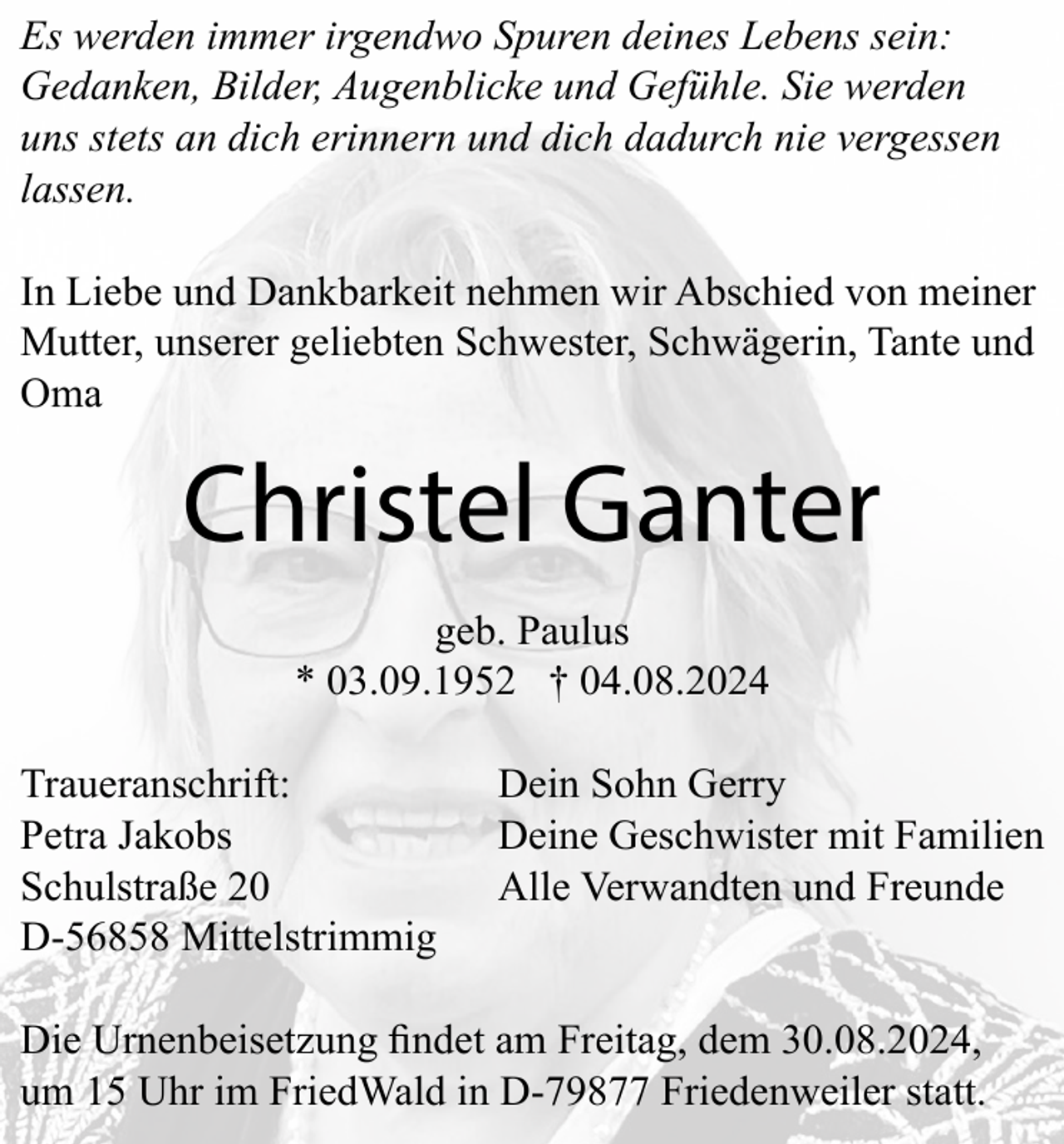 <p>Es werden immer irgendwo Spuren deines Lebens sein:<br />Gedanken, Bilder, Augenblicke und Gefühle. Sie werden<br />uns stets an dich erinnern und dich dadurch nie vergessen<br />lassen.<br />In Liebe und Dankbarkeit nehmen wir Abschied von meiner<br />Mutter, unserer geliebten Schwester, Schwägerin, Tante und<br />Oma</p><p>Christel Ganter<br />geb. Paulus<br />* 03.09.1952 † 04.08.2024<br />Traueranschrift:<br />Petra Jakobs<br />Schulstraße 20<br />D-56858 Mittelstrimmig</p><p>Dein Sohn Gerry<br />Deine Geschwister mit Familien<br />Alle Verwandten und Freunde</p><p>um 15 Uhr im FriedWald in D-79877 Friedenweiler statt.</p>