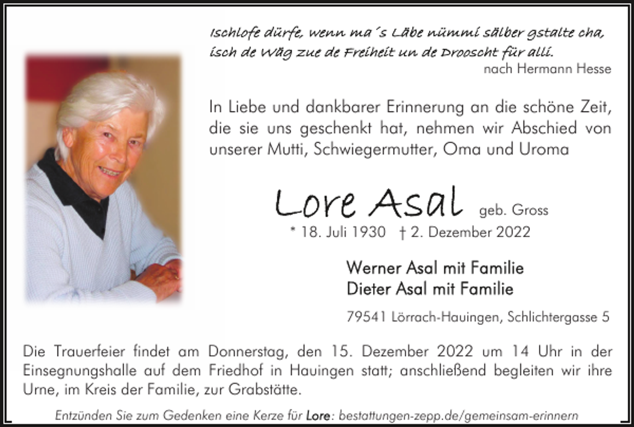 <p>nach Hermann Hesse</p><p>In Liebe und dankbarer Erinnerung an die schöne Zeit,<br />die sie uns geschenkt hat, nehmen wir Abschied von<br />unserer Mutti, Schwiegermutter, Oma und Uroma<br />geb. Gross<br />* 18. Juli 1930 † 2. Dezember 2022</p><p>79541 Lörrach-Hauingen, Schlichtergasse 5</p><p>Die Trauerfeier findet am Donnerstag, den 15. Dezember 2022 um 14 Uhr in der<br />Einsegnungshalle auf dem Friedhof in Hauingen statt; anschließend begleiten wir ihre<br />Urne, im Kreis der Familie, zur Grabstätte.<br />Entzünden Sie zum Gedenken eine Kerze für</p><p>: bestattungen-zepp.de/gemeinsam-erinnern</p>