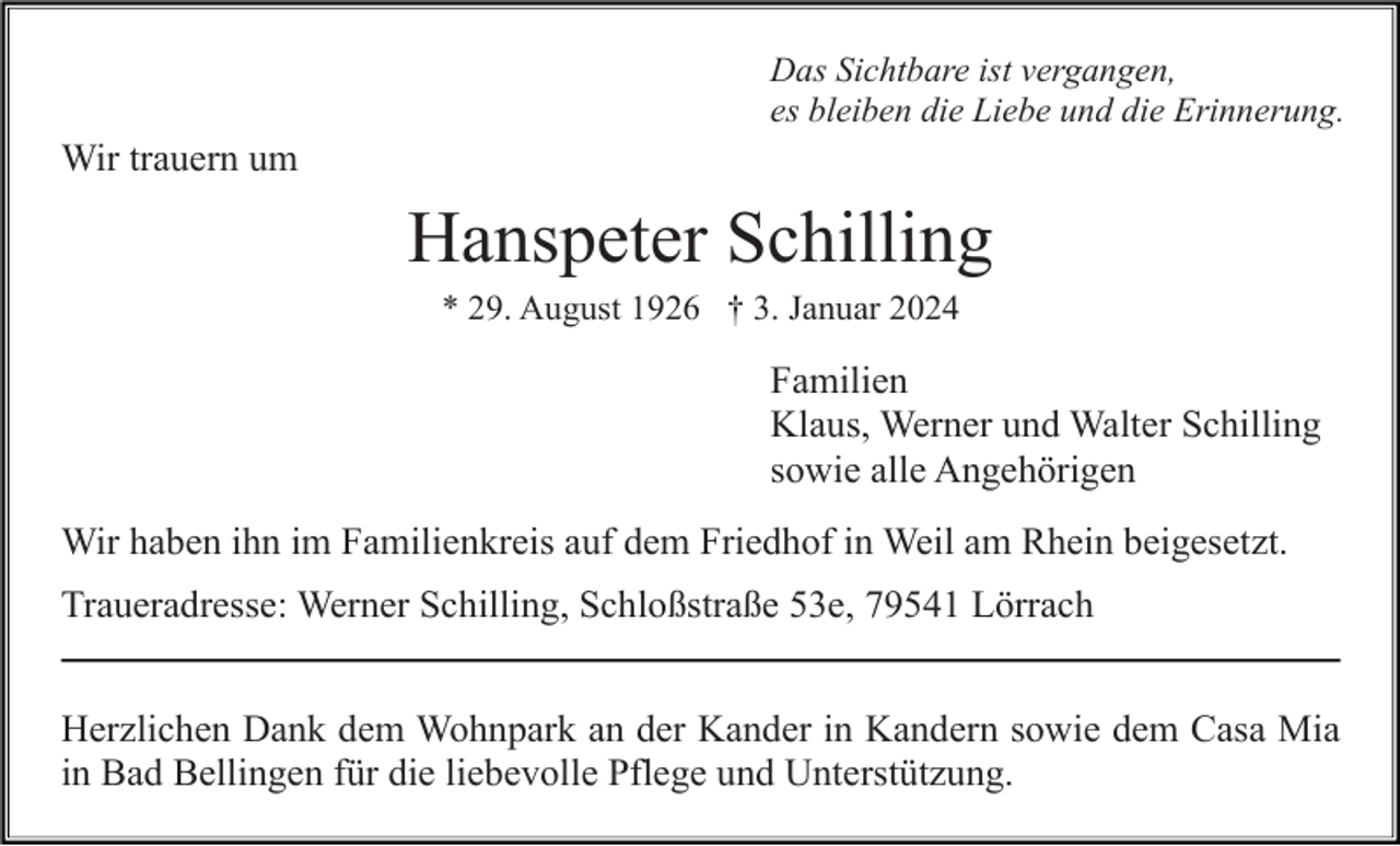<p>Das Sichtbare ist vergangen,<br />es bleiben die Liebe und die Erinnerung.</p><p>Wir trauern um</p><p>Hanspeter Schilling<br />* 29. August 1926 † 3. Januar 2024</p><p>Familien<br />Klaus, Werner und Walter Schilling<br />sowie alle Angehörigen<br />Wir haben ihn im Familienkreis auf dem Friedhof in Weil am Rhein beigesetzt.<br />Traueradresse: Werner Schilling, Schloßstraße 53e, 79541 Lörrach<br />Herzlichen Dank dem Wohnpark an der Kander in Kandern sowie dem Casa Mia<br />in Bad Bellingen für die liebevolle Pflege und Unterstützung.</p>