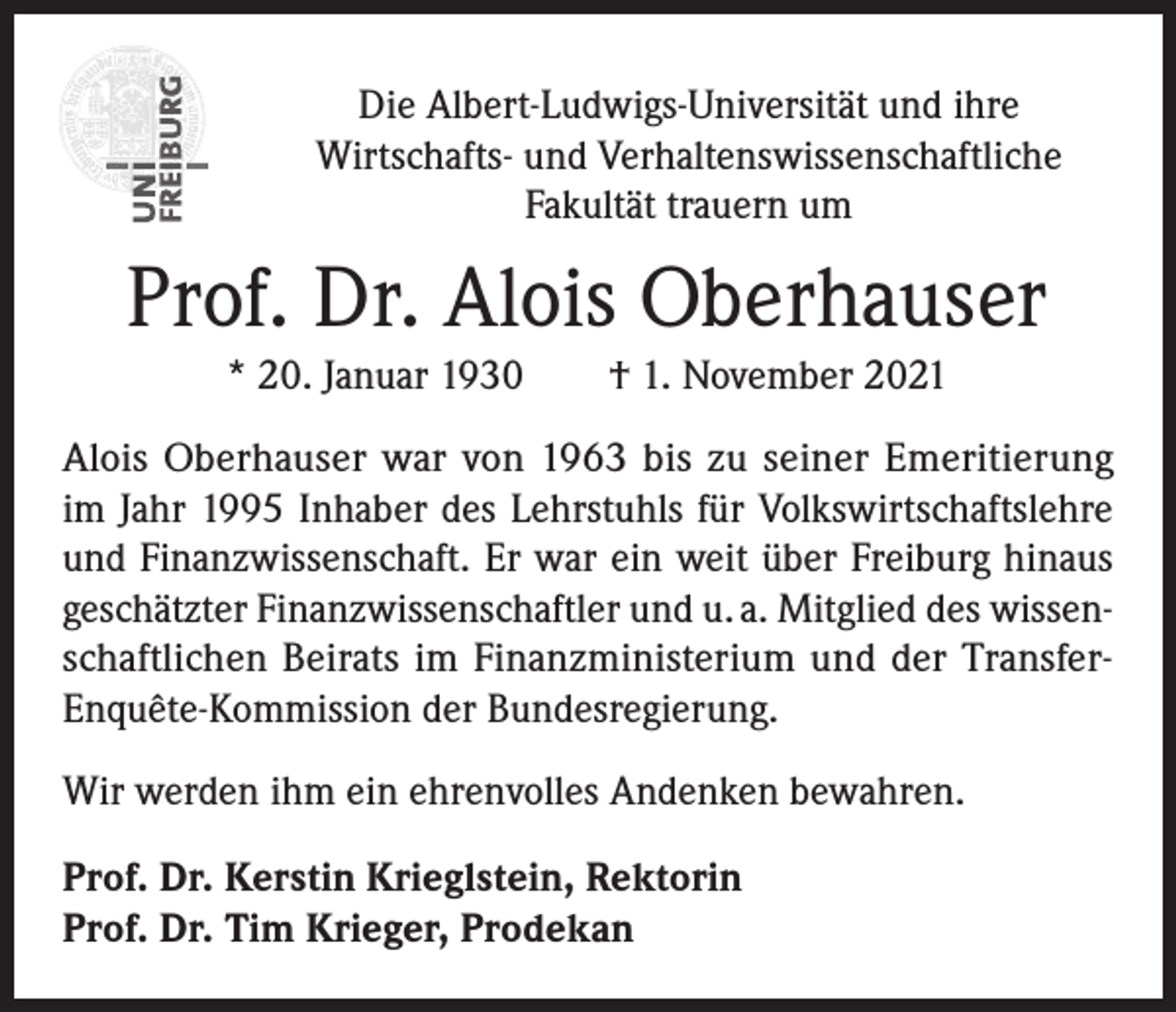<p>Die Albert-Ludwigs-Universität und ihre<br />Wirtschafts- und Verhaltenswissenschaftliche<br />Fakultät trauern um</p><p>Prof. Dr. Alois Oberhauser<br />* 20. Januar 1930 † 1. November 2021<br />Alois Oberhauser war von 1963 bis zu seiner Emeritierung<br />im Jahr 1995 Inhaber des Lehrstuhls für Volkswirtschaftslehre<br />und Finanzwissenschaft. Er war ein weit über Freiburg hinaus<br />geschätzter Finanzwissenschaftler und u. a. Mitglied des wissenschaftlichen Beirats im Finanzministerium und der TransferEnquête-Kommission der Bundesregierung.<br />Wir werden ihm ein ehrenvolles Andenken bewahren.<br />Prof. Dr. Kerstin Krieglstein, Rektorin<br />Prof. Dr. Tim Krieger, Prodekan</p>