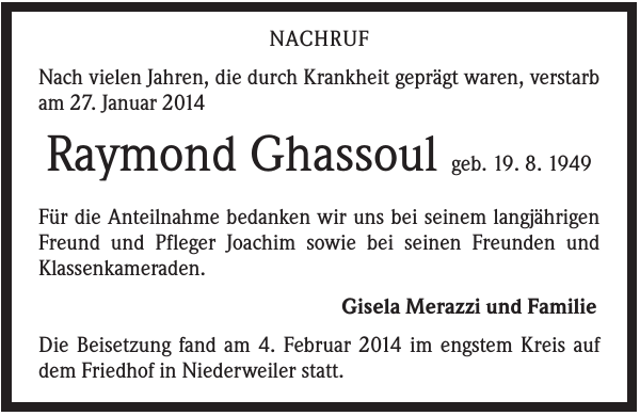 <p>NACHRUF<br />Nach vielen Jahren, die durch Krankheit geprägt waren, verstarb<br />am 27. Januar 2014</p><p>Raymond Ghassoul geb. 19. 8. 1949<br />Für die Anteilnahme bedanken wir uns bei seinem langjährigen<br />Freund und Pfleger Joachim sowie bei seinen Freunden und<br />Klassenkameraden.<br />Gisela Merazzi und Familie<br />Die Beisetzung fand am 4. Februar 2014 im engstem Kreis auf<br />dem Friedhof in Niederweiler statt.</p>