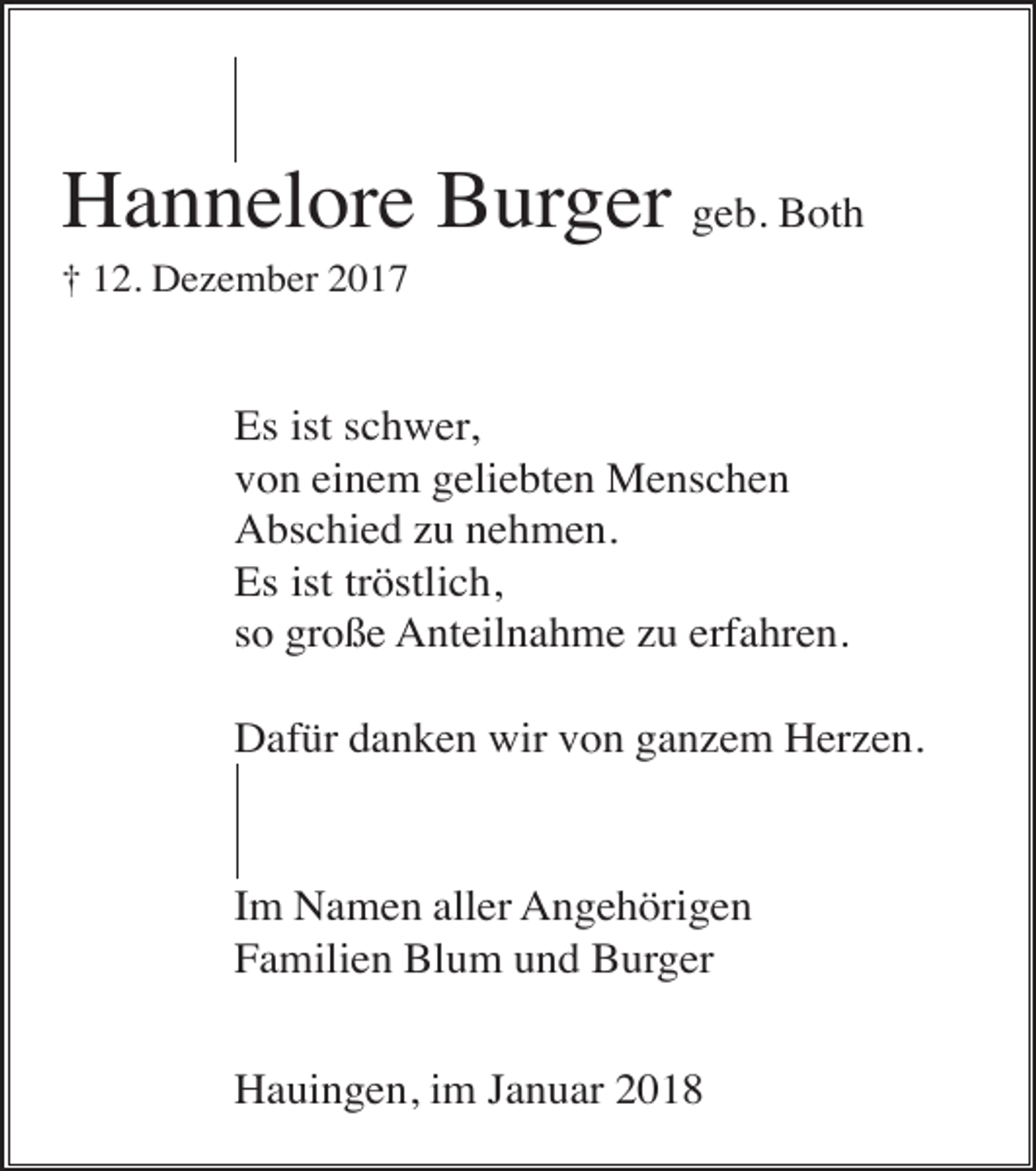 <p>Hannelore Burger geb. Both<br />† 12. Dezember 2017</p><p>Es ist schwer,<br />von einem geliebten Menschen<br />Abschied zu nehmen.<br />Es ist tröstlich,<br />so große Anteilnahme zu erfahren.<br />Dafür danken wir von ganzem Herzen.</p><p>Im Namen aller Angehörigen<br />Familien Blum und Burger<br />Hauingen, im Januar 2018</p>