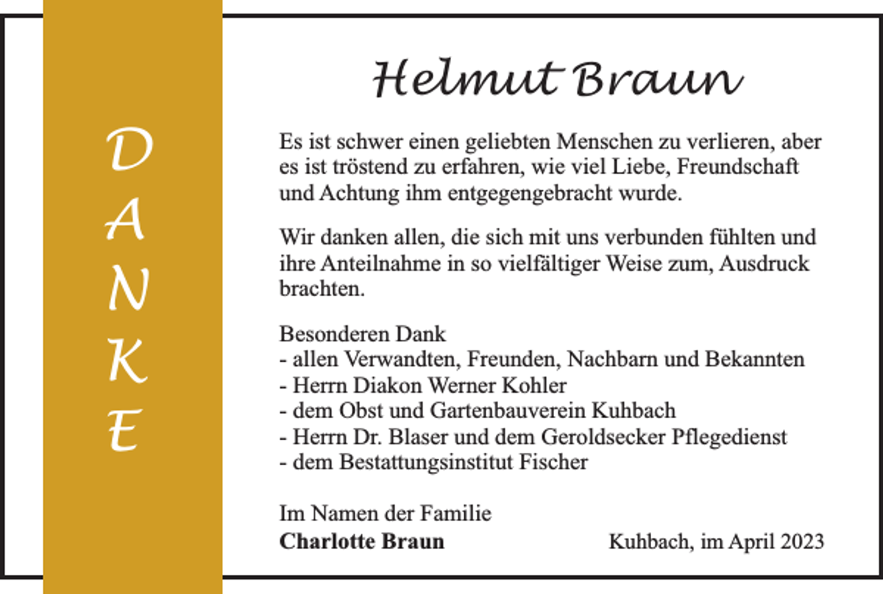 <p>Helmut Braun</p><p>D<br />A<br />N<br />K<br />E</p><p>Es ist schwer einen geliebten Menschen zu verlieren, aber<br />es ist tröstend zu erfahren, wie viel Liebe, Freundschaft<br />und Achtung ihm entgegengebracht wurde.<br />Wir danken allen, die sich mit uns verbunden fühlten und<br />ihre Anteilnahme in so vielfältiger Weise zum, Ausdruck<br />brachten.<br />Besonderen Dank<br />- allen Verwandten, Freunden, Nachbarn und Bekannten<br />- Herrn Diakon Werner Kohler<br />- dem Obst und Gartenbauverein Kuhbach<br />- Herrn Dr. Blaser und dem Geroldsecker Pflegedienst<br />- dem Bestattungsinstitut Fischer<br />Im Namen der Familie<br />Charlotte Braun</p><p>Kuhbach, im April 2023</p>