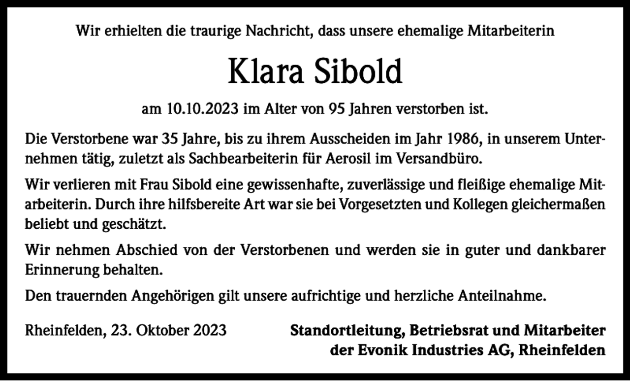 <p>Wir erhielten die traurige Nachricht, dass unsere ehemalige Mitarbeiterin</p><p>Klara Sibold<br />am 10.10.2023 im Alter von 95 Jahren verstorben ist.<br />Die Verstorbene war 35 Jahre, bis zu ihrem Ausscheiden im Jahr 1986, in unserem Unternehmen tätig, zuletzt als Sachbearbeiterin für Aerosil im Versandbüro.<br />Wir verlieren mit Frau Sibold eine gewissenhafte, zuverlässige und fleißige ehemalige Mitarbeiterin. Durch ihre hilfsbereite Art war sie bei Vorgesetzten und Kollegen gleichermaßen<br />beliebt und geschätzt.<br />Wir nehmen Abschied von der Verstorbenen und werden sie in guter und dankbarer<br />Erinnerung behalten.<br />Den trauernden Angehörigen gilt unsere aufrichtige und herzliche Anteilnahme.<br />Rheinfelden, 23. Oktober 2023</p><p>Standortleitung, Betriebsrat und Mitarbeiter<br />der Evonik Industries AG, Rheinfelden</p>