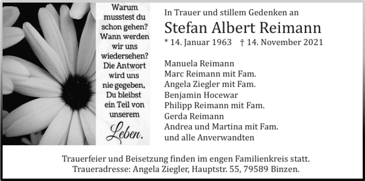 <p>In Trauer und stillem Gedenken an</p><p>Stefan Albert Reimann<br />* 14. Januar 1963 † 14. November 2021<br />Manuela Reimann<br />Marc Reimann mit Fam.<br />Angela Ziegler mit Fam.<br />Benjamin Hocewar<br />Philipp Reimann mit Fam.<br />Gerda Reimann<br />Andrea und Martina mit Fam.<br />und alle Anverwandten<br />Trauerfeier und Beisetzung finden im engen Familienkreis statt.<br />Traueradresse: Angela Ziegler, Hauptstr. 55, 79589 Binzen.</p>